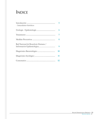 Boletín Epidemiológico Periódico
Boletín especial
Indice
Introducción ................................................................
- Antecedentes históricos
Etiología - Epidemiología ..........................................
Tratamiento ..................................................................
Medidas Preventivas ...................................................
Red Nacional de Brucelosis Humana /
Información Epidemiológica.....................................
Diagnóstico Bacteriológico .......................................
Diagnóstico Serológico ..............................................
Comentarios .................................................................
5
6
7
8
9
10
11
12
3
 