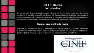 NIF C-1 Efectivo
Introducción
En nuestro país, la normatividad contable referente al efectivo tiene varios años de haberse
emitido. En el año 2001 se modificó el Boletín C-1, Efectivo (Boletín C-1), el cual trajo consigo un
cambio importante que consistió en separar de la norma de efectivo todo lo correspondiente a
instrumentos financieros para incluirse en otras Normas de Información Financiera (NIF).
Razones para emitir esta norma
En el 2008, el CINIF emitió la NIF B-2, Estado de flujos de efectivo (NIF B-2), la cual hace precisiones
al tratamiento contable del efectivo. Por lo anterior, el CINIF acordó que era necesario modificar el
Boletín C-1 con la finalidad de que sus disposiciones sean consistentes con la NIF B-2.
 