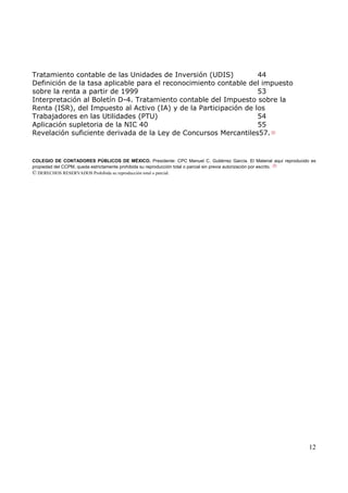 Tratamiento contable de las Unidades de Inversión (UDIS)
44
Definición de la tasa aplicable para el reconocimiento contable del impuesto
sobre la renta a partir de 1999
53
Interpretación al Boletín D-4. Tratamiento contable del Impuesto sobre la
Renta (ISR), del Impuesto al Activo (IA) y de la Participación de los
Trabajadores en las Utilidades (PTU)
54
Aplicación supletoria de la NIC 40
55
Revelación suficiente derivada de la Ley de Concursos Mercantiles57.

COLEGIO DE CONTADORES PÚBLICOS DE MÉXICO. Presidente: CPC Manuel C. Gutiérrez García. El Material aquí reproducido es
propiedad del CCPM, queda estrictamente prohibida su reproducción total o parcial sin previa autorización por escrito.
© DERECHOS RESERVADOS Prohibida su reproducción total o parcial.

12

 