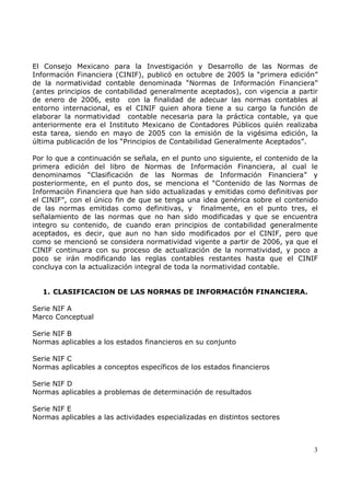 El Consejo Mexicano para la Investigación y Desarrollo de las Normas de
Información Financiera (CINIF), publicó en octubre de 2005 la “primera edición”
de la normatividad contable denominada “Normas de Información Financiera”
(antes principios de contabilidad generalmente aceptados), con vigencia a partir
de enero de 2006, esto con la finalidad de adecuar las normas contables al
entorno internacional, es el CINIF quien ahora tiene a su cargo la función de
elaborar la normatividad contable necesaria para la práctica contable, ya que
anteriormente era el Instituto Mexicano de Contadores Públicos quién realizaba
esta tarea, siendo en mayo de 2005 con la emisión de la vigésima edición, la
última publicación de los “Principios de Contabilidad Generalmente Aceptados”.
Por lo que a continuación se señala, en el punto uno siguiente, el contenido de la
primera edición del libro de Normas de Información Financiera, al cual le
denominamos “Clasificación de las Normas de Información Financiera” y
posteriormente, en el punto dos, se menciona el “Contenido de las Normas de
Información Financiera que han sido actualizadas y emitidas como definitivas por
el CINIF”, con el único fin de que se tenga una idea genérica sobre el contenido
de las normas emitidas como definitivas, y finalmente, en el punto tres, el
señalamiento de las normas que no han sido modificadas y que se encuentra
integro su contenido, de cuando eran principios de contabilidad generalmente
aceptados, es decir, que aun no han sido modificados por el CINIF, pero que
como se mencionó se considera normatividad vigente a partir de 2006, ya que el
CINIF continuara con su proceso de actualización de la normatividad, y poco a
poco se irán modificando las reglas contables restantes hasta que el CINIF
concluya con la actualización integral de toda la normatividad contable.
1. CLASIFICACION DE LAS NORMAS DE INFORMACIÓN FINANCIERA.
Serie NIF A
Marco Conceptual
Serie NIF B
Normas aplicables a los estados financieros en su conjunto
Serie NIF C
Normas aplicables a conceptos específicos de los estados financieros
Serie NIF D
Normas aplicables a problemas de determinación de resultados
Serie NIF E
Normas aplicables a las actividades especializadas en distintos sectores

3

 