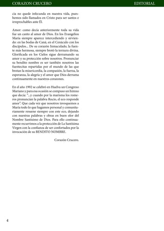 CORAZON CRUCERO                                       	   EDITORIAL

        cia no quede infecunda en nuestra vida, pues-
        hemos sido llamados en Cristo para ser santos e
        irreprochables ante Él.

        Amor: como decía anteriormente toda su vida
        fue un canto al amor de Dios. En los Evangelios
        María siempre aparece intercediendo y sirvien-
        do: en las bodas de Caná, en el Cenáculo con los
        discípulos... De su corazón Inmaculado, la fuen-
        te más hermosa, siempre brotó la ternura divina.
        Glorificada en los Cielos sigue derramando su
        amor y su protección sobre nosotros. Pronunciar
        su bendito nombre es ser también nosotros las
        fuentecitas repartidas por el mundo de las que
        brotan la misericordia, la compasión, la fuerza, la
        esperanza, la alegría y el amor que Dios derrama
        continuamente en nuestros corazones.

        En el año 1992 se celebró en Huelva un Congreso
        Mariano y para esa ocasión se compuso un himno
        que decía: “...y cuando por la marisma los rome-
        ros pronuncian la palabra Rocío, el eco responde
        amor”. Que cada vez que nosotros invoquemos a
        María todo lo que hagamos personal y comunita-
        riamente resuene siempre con este eco, dejando
        con nuestras palabras y obras en buen olor del
        Nombre Santísimo de Dios. Para ello continua-
        mente recurrimos a la protección de La Santísima
        Virgen con la confianza de ser confortados por la
        invocación de su BENDITO NOMBRE.

                                        Corazón Crucero.




    4
 