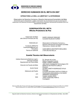 DERECHO HUMANOS EN EL META EN 2007

                       CIFRAS PARA LA VIDA, LA LIBERTAD Y LA INTEGRIDAD

    Observatorio de Derechos Humanos y Derecho Internacional Humanitario del Meta
   Herramienta para la interpretación, análisis y formulación de recomendaciones para la prevención de
violaciones a los Derechos Humanos DDHH e infracciones al Derecho Internacional Humanitario DIH en el
                                          Departamento del Meta



                                                GOBERNACIÓN DEL META
                                                Oficina Promotora de Paz


                                Gobernador del Meta                                   DARÍO VÁSQUEZ SÁNCHEZ
                      Jefe Oficina Promotora de Paz                                   CLAUDIA RUJELES FLÓREZ


                                                Elaborado por:                        Observatorio de Derechos Humanos y
                                                                                      Derecho Internacional Humanitario del Meta
                                   Fundación IMPACTO                                  Villavicencio, Octubre del 2008
                                fundimpacto@gmail.com
                                             Consultora                               AURA MIREYA RESTREPO BENJUMEA
                                    Técnica en sistemas                               LYDA GÁLVEZ BULLA


                                       Comité Técnico del Observatorio

          Instituto Nacional de Medicina Legal y                                      Dr. Germán de La Hoz
                              Ciencias Forenses                                       Médico Psiquiatra Forense
                   Departamento de Policía Meta                                       NUBIA TORRES ZAMORA
                                                                                      Jefa Centro Investigación Criminológica CIC
                       Dirección de Fiscalía del Meta                                 MARIA ELISA ROCHA CUBILLA
                                                                                      Directora
                                                  Acción Social                       GLORIA YANETH RODRIGUEZ AYALA
                                                                                      Psicóloga
                                    Defensoría del Pueblo                             CLAUDIA AZUCENA CASTILLO PADILLA
                                                                                      Coordinadora Administrativa y de Gestión
                                                                   CTI                ARMANDO CÉSPEDES E.
                                                                                      Analista variable DDHH
                                                                 DAS                  JOSÉ ULISES BELTRÁN G.
                                                                                      Investigador




Gobernación del Meta, Oficina Promotora de Paz, Observatorio de Derechos Humanos y Derecho Internacional Humanitario del departamento del Meta, Carrera 33 38-02
         Edificio de la Gobernación 3er. Piso, Teléfono 6714370, celular 310 5585923, email: observatorioddhhmeta@gmail.com, Página web: www.meta.gov.co




                                                                                                                                                                   1
Segundo boletín de Derechos Humanos y Derecho Internacional Humanitario en el Departamento del Meta, años 2006 -
                                                    2007
 