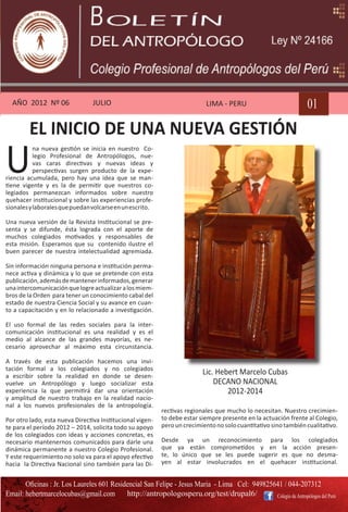 AÑO 2012 Nº 06                 JULIO                                       LIMA - PERU                            01
         EL INICIO DE UNA NUEVA GESTIÓN
U
           na nueva gestión se inicia en nuestro Co-
           legio Profesional de Antropólogos, nue-
           vas caras directivas y nuevas ideas y
           perspectivas surgen producto de la expe-
riencia acumulada, pero hay una idea que se man-
tiene vigente y es la de permitir que nuestros co-
legiados permanezcan informados sobre nuestro
quehacer institucional y sobre las experiencias profe-
sionales y laborales que puedan volcarse en un escrito.

Una nueva versión de la Revista Institucional se pre-
senta y se difunde, ésta lograda con el aporte de
muchos colegiados motivados y responsables de
esta misión. Esperamos que su contenido ilustre el
buen parecer de nuestra intelectualidad agremiada.

Sin información ninguna persona e institución perma-
nece activa y dinámica y lo que se pretende con esta
publicación, además de mantener informados, generar
una intercomunicación que logre actualizar a los miem-
bros de la Orden para tener un conocimiento cabal del
estado de nuestra Ciencia Social y su avance en cuan-
to a capacitación y en lo relacionado a investigación.

El uso formal de las redes sociales para la inter-
comunicación institucional es una realidad y es el
medio al alcance de las grandes mayorías, es ne-
cesario aprovechar al máximo esta circunstancia.

A través de esta publicación hacemos una invi-
tación formal a los colegiados y no colegiados
a escribir sobre la realidad en donde se desen-
                                                                           Lic. Hebert Marcelo Cubas
vuelve un Antropólogo y luego socializar esta                                  DECANO NACIONAL
experiencia la que permitirá dar una orientación                                   2012-2014
y amplitud de nuestro trabajo en la realidad nacio-
nal a los nuevos profesionales de la antropología.
                                                           rectivas regionales que mucho lo necesitan. Nuestro crecimien-
Por otro lado, esta nueva Directiva Institucional vigen-   to debe estar siempre presente en la actuación frente al Colegio,
te para el período 2012 – 2014, solicita todo su apoyo     pero un crecimiento no solo cuantitativo sino también cualitativo.
de los colegiados con ideas y acciones concretas, es
necesario mantenernos comunicados para darle una           Desde ya un reconocimiento para los colegiados
dinámica permanente a nuestro Colegio Profesional.         que ya están comprometidos y en la acción presen-
Y este requerimiento no solo va para el apoyo efectivo     te, lo único que se les puede sugerir es que no desma-
hacia la Directiva Nacional sino también para las Di-      yen al estar involucrados en el quehacer institucional.


       Oficinas : Jr. Los Laureles 601 Residencial San Felipe - Jesus Maria - Lima Cel: 949825641 / 044-207312
Email: hebertmarcelocubas@gmail.com         http://antropologosperu.org/test/drupal6/          Colegio de Antropólogos del Perú
 