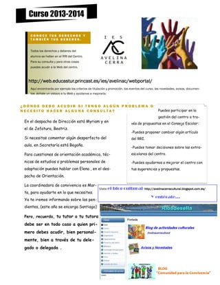 Curso 2013-2014
CONOCE TUS DERECHOS Y
TAMBIÉN TUS DEBERES.

Todos los derechos y deberes del
alumno se hallan en el RRI del Centro.
Para su consulta y para otras cosas
puedes acudir a la Web del centro.

http://web.educastur.princast.es/ies/avelinac/webportal/
Aquí encontrarás por ejemplo los criterios de titulación y promoción, los eventos del curso, las novedades, avisos, documentos .échale un vistazo a tu Web y ayúdanos a mejorarla.

¿DÓNDE DEBO ACUDIR SI TENGO ALGÚN PROBLEMA O
NECESITO HACER ALGUNA CONSULTA?

Puedes participar en la
gestión del centro a tra-

En el despacho de Dirección está Myriam y en
el de Jefatura, Beatriz.

vés de propuestas en el Consejo Escolar:
-Puedes proponer cambiar algún artículo

Si necesitas comentar algún desperfecto del
aula, en Secretaría está Begoña.

del RRI.
-Puedes tomar decisiones sobre las extra-

Para cuestiones de orientación académica, téc-

escolares del centro.

nicas de estudios o problemas personales de

-Puedes ayudarnos a mejorar el centro con

adaptación puedes hablar con Elena , en el des-

tus sugerencias y propuestas.

pacho de Orientación.
La coordinadora de convivencia es Marta, para ayudarte en lo que necesites.
Ya te iremos informando sobre las pendientes, (este año se encarga Santiago)
Pero, recuerda, tu tutor o tu tutora

debe ser en todo caso a quien primero debes acudir, bien personalmente, bien a través de tu delegado o delegada .

Visita el

blog cultural: http://avelinacerracultural.blogspot.com.es/
Y entérate...

 