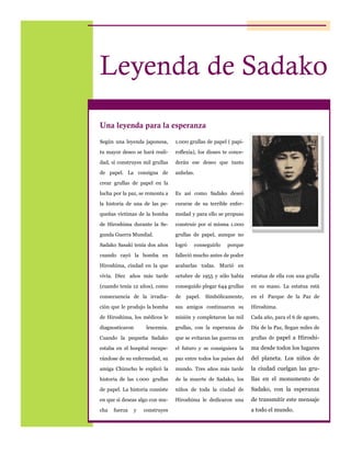 Leyenda de Sadako
Una leyenda para la esperanza
Según una leyenda japonesa,

1.000 grullas de papel ( papi-

tu mayor deseo se hará reali-

roflexia), los dioses te conce-

dad, si construyes mil grullas

derán ese deseo que tanto

de papel. La consigna de

anhelas.

crear grullas de papel en la
lucha por la paz, se remonta a

Es así como Sadako deseó

la historia de una de las pe-

curarse de su terrible enfer-

queñas víctimas de la bomba

medad y para ello se propuso

de Hiroshima durante la Se-

construir por sí misma 1.000

gunda Guerra Mundial.

grullas de papel, aunque no

Sadako Sasaki tenía dos años

logró

cuando cayó la bomba en

falleció mucho antes de poder

Hiroshima, ciudad en la que

acabarlas todas. Murió en

vivía. Diez años más tarde

octubre de 1955 y sólo había

estatua de ella con una grulla

(cuando tenía 12 años), como

conseguido plegar 644 grullas

en su mano. La estatua está

consecuencia de la irradia-

de

en el Parque de la Paz de

ción que le produjo la bomba

sus amigos continuaron su

Hiroshima.

de Hiroshima, los médicos le

misión y completaron las mil

Cada año, para el 6 de agosto,

diagnosticaron

leucemia.

grullas, con la esperanza de

Día de la Paz, llegan miles de

Cuando la pequeña Sadako

que se evitaran las guerras en

grullas de papel a Hiroshi-

estaba en el hospital recupe-

el futuro y se consiguiera la

ma desde todos los lugares

rándose de su enfermedad, su

paz entre todos los países del

del planeta. Los niños de

amiga Chizucho le explicó la

mundo. Tres años más tarde

la ciudad cuelgan las gru-

historia de las 1.000 grullas

de la muerte de Sadako, los

llas en el monumento de

de papel. La historia consiste

niños de toda la ciudad de

Sadako, con la esperanza

en que si deseas algo con mu-

Hiroshima le dedicaron una

de transmitir este mensaje

cha

fuerza

y

construyes

conseguirlo

papel.

porque

Simbólicamente,

a todo el mundo.

 