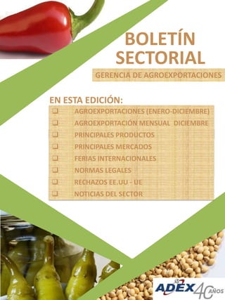 BOLETÍN
SECTORIAL
GERENCIA DE AGROEXPORTACIONES
 AGROEXPORTACIONES (ENERO-DICIEMBRE)
 AGROEXPORTACIÓN MENSUAL DICIEMBRE
) PRINCIPALES PRODUCTOS
 PRINCIPALES MERCADOS
 FERIAS INTERNACIONALES
EN ESTA EDICIÓN:
 NORMAS LEGALES
 RECHAZOS EE.UU - UE
 NOTICIAS DEL SECTOR
 