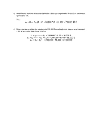 d) Determinar o montante a devolver dentro de 8 anos por un préstamo de 50.000 € pactando a
   operación ó 6 %.

   SOL:
               an = Cn = C0 * (1 + i)n = 50 000 * (1 + 0, 06)8 = 79.692, 40 €


e) Determinar as variables dun préstamo de 200.000 € amortizado polo sistema americano se i
   = 8% e terá unha duración de 10 años.

                     I1 = I2 = · · · = I10 = 200.000 * 0, 08 = 16.000 €
                 a1 = a2 = · · · = a9 = C0 * i = 200.000 * 0, 08 = 16.000 €
                    a10 = C0 + C0 * i = 200.000 + 16.000 = 216.000 €
 