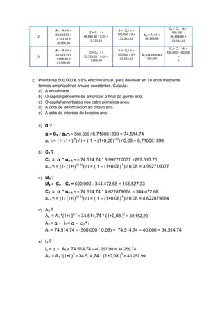 C2 = C0 - M2 =
              A2 = A + I 2 =                         A = C0 / n =
                                  I2 = C1 . i =                                          100.000 –
              33.333,33 +                           100.000 / 3 =    M2 = A + A =
   2                           66.666,66 * 0,05 =                                       66.666,66 =
               3.333,33 =                             33.333,33       66.666,66
                                   3.333,33                                              33.333,33
               36.666,66
                                                                                        C3 = C0 - M3 =
              A3 = A + I 3 =                         A = C0 / n =
                                  I3 = C2 . i =                                       100.000 -100.000
              33.333,33 +                           100.000 / 3 =   M3 = A +A + A =
   3                           33.333,33 * 0,05 =                                             =
               1.666,66 =                             33.333,33        100.000
                                   1.666,66                                                   0
               34.999,99




2) Préstanse 500.000 € ó 8% efectivo anual, para devolver en 10 anos mediante
   termos amortizativos anuais constantes. Calcula:
   a) A anualidade
   b) O capital pendente de amortizar o final do quinto ano.
   c) O capital amortizado nos catro primeiros anos.
   d) A cota de amortización do oitavo ano.
   e) A cota de interese do terceiro ano.


   a)   a?
        a = C0 / an¬i = 500.000 / 6,710081399 = 74.514,74
        an¬i = (1- (1+i)-n) / i = ( 1 – (1+0,08)-10) / 0,08 = 6,710081399

   b) C5 ?
        Ck = a * an-k¬i = 74.514,74 * 3,992710037 =297.515,75
        an-k¬i = (1- (1+i)-(n-k)) / i = ( 1 – (1+0,08)-5) / 0,08 = 3,992710037

   c) M4 ?
        Mk = C0 - Ck = 500.000 - 344.472,68 = 155.527,33
        C4 = a * an-k¬i = 74.514,74 * 4,622879664 = 344.472,68
        an-k¬i = (1- (1+i)-(n-k)) / i = ( 1 – (1+0,08)-6) / 0,08 = 4,622879664

   d) A8 ?
        Ak = A1 *(1+i )k-1 = 34.514,74 * (1+0,08 )7 = 59.152,20
        A 1 = a - I 1 = a - c0 * i
        A1 = 74.514,74 – (500.000 * 0,08) = 74.514,74 – 40.000 = 34.514,74

   e) I3 ?
        Ik = a - Ak = 74.514,74 - 40.257,99 = 34.256,74
        A3 = A1 *(1+i )2 = 34.514,74 * (1+0,08 )2 = 40.257,99
 