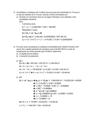 3) Concédese un préstamo de 2 millóns de euros para ser amortizado en 10 anos a
   un tipo de interese do 9 % anual. Calcula o termo amortizativo se:
   a) Durante os 3 primeiros anos so se pagan intereses e nos restantes unha
       anualidade constante.
       SOL:
       - 3 primeiros anos:
           a = c0 * i = 2.000.000 * 0,09 = 180.000
      -    Restantes 7 anos:
           C3 = C0 = a * an-k¬i
           a = C0 / an¬i = 2.000.000 / 5,032952835 =397.381,03
           an¬i = (1- (1+i)-n) / i = ( 1 – (1+0,09)-7) / 0,09 = 5,032952835


4) Fai catro anos concedeuse un préstamo amortizable polo método Francés ó 6%
   anual. Se o capital pendente de amortizar hoxe é de 804.393 € e a cota de
   amortización do quinto período será 70.000 €. Determina:
   a) O capital que se prestou.
   b) A duración da operación.

   a) C0 ?
      C0 = C4 + M4 = 804.393 + 242.557,41 =1.046.950,41
      Mk = A1 + A2 + A3 +... + Ak = A1 * Sk¬i
      M4 = A1 * S4¬i = 55.446,56 * ((1+0,06)4 -1)/ 0,09 = 242.557,41
      A5 = A1 *(1+i )4   A1 = A5 / (1+i )4 = 70.000 /(1+0,06)4 = 55.446,56

   b) n?
      C0 = a * an-k¬i       an-k¬i = C0 /a = 1.046.950,41 / 118.263,58 = 8,8526
                            (1- (1+0,06)-n) / 0,06 = 8,8526
                            -(1,06)-n = 8,8526 * 0,06 -1= - 0,468844
                            (1,06)-n = 0,468844
                            -n * lg1,06 = lg 0,468844
                            -n = lg 0,468844/ lg1,06 = -0,32897 / 0,0253
                            -n = -12,9999 ≈ -13
                            n = 12,9999 ≈ 13
      a= A5 + I5 = 70.000 + 48.263,58 = 118.263,58
      I5 = C4 * i = 804.393 * 0.06 = 48.263,58
 