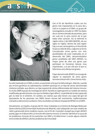 N
        aeswh




                                                                                                                                R
                                                                                                                               O
                                                                                                                              H
                                                                                                                             H
                                                                                                                           SC
                                                                                                                         IR
                                                                                                                        H
                                                                                                                      LF
                                                                                                                     O
                                                                                                                    W
                                                                                                                 E
                                                                                                                D
                                                                                                                E
                                                                                                               M
                                                                                                              O
                                                                                                             R
                                                                                                            D
                                                                                                           N
                                                                                                        SI
                                                                                                     EL
                                                                                                    D
                                                                                                   LA
                                                                                                  O
                                                                                                 Ñ
                                                                                              PA
                                                                                            ES
                                                                                          N
                                                                                        IÓ
asociación española del sindrome de wolf-hirschhorn




                                                                                       C
                                                                                       IA
                                                                                      C
                                                                                     O
                                                                                  AS
                                                                 Con el fin de identificar cuáles son los
                                                                 genes más importantes en la zona 4p y
                                                                 cuál es su papel en el SWH, un grupo de
                                                                 investigadores estudió en 1997 los datos
                                                                 de un número elevado de pacientes, para
                                                                 ver cuál era la zona común de la que
                                                                 todos ellos carecían. Así se delimitó la
                                                                 región crítica 1 del SWH (WHCR1, de sus
                                                                 siglas en inglés). Dentro de esta región
                                                                 hay, a su vez, varios genes y, en función de
                                                                 lo que se sabe de ellos, a algunos se les ha
                                                                 considerado como genes con más
                                                                 posibilidades de estar implicados en el
                                                                 desarrollo del SWH, denominándolos
                                                                 genes candidatos del SWH (WHSC). La
                                                                 mayor parte de ellos son genes que
                                                                 participan en funciones básicas muy
                                                                 importantes, y es por ello por lo que su
                                                                 falta tiene unos efectos tan graves.

                                                                 El gen denominado WHSC1 se encarga de
                                                                 regular la expresión de otros genes
                                                                 durante el desarrollo. Como hemos visto,
           ha sido implicado en el SWH, es decir, en pacientes a los que les falta este gen. Además, cuando
           por errores genéticos se sobreexpresa, también participa en un tipo de cáncer denominado
           mieloma múltiple, que afecta a un tipo especial de células diferenciadas del sistema inmune.
           En el año 2009 el grupo de investigación del Dr. Kaneda en Japón generó un modelo de ratones
           modificados genéticamente a los que les faltaba el gen Whsc1. La pérdida de las dos copias del
           gen es letal en el embrión. En cambio, los ratones que sólo tienen una copia del gen (el
           equivalente de los pacientes con SWH) tienen retraso del crecimiento, malformaciones
           craneales y alteraciones cardiacas. Estos resultados corroboran el papel de WHSC1 en el SWH.

           Actualmente, en España, el grupo del Dr. César Cobaleda en el Centro de Biología Molecular
           Severo Ochoa (CSIC/Universidad Autónoma de Madrid), está trabajando con este modelo de
           ratón y generando otros modelos nuevos, con el fin de: i) estudiar al papel que el gen WHSC1
           pueda jugar en el desarrollo y la función del sistema inmune; ii) intentar identificar la causa de
           los problemas inmunes de los pacientes con SWH y iii) determinar si existe alguna relación
           entre la falta de WHSC1 y dichos problemas de inmunidad




                                                           9
 