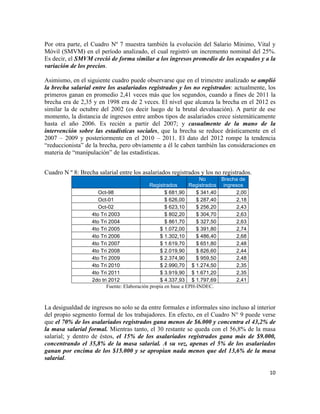 Por otra parte, el Cuadro Nº 7 muestra también la evolución del Salario Mínimo, Vital y
Móvil (SMVM) en el período analizado, el cual registró un incremento nominal del 25%.
Es decir, el SMVM creció de forma similar a los ingresos promedio de los ocupados y a la
variación de los precios.

Asimismo, en el siguiente cuadro puede observarse que en el trimestre analizado se amplió
la brecha salarial entre los asalariados registrados y los no registrados: actualmente, los
primeros ganan en promedio 2,41 veces más que los segundos, cuando a fines de 2011 la
brecha era de 2,35 y en 1998 era de 2 veces. El nivel que alcanza la brecha en el 2012 es
similar la de octubre del 2002 (es decir luego de la brutal devaluación). A partir de ese
momento, la distancia de ingresos entre ambos tipos de asalariados crece sistemáticamente
hasta el año 2006. Es recién a partir del 2007; y casualmente de la mano de la
intervención sobre las estadísticas sociales, que la brecha se reduce drásticamente en el
2007 – 2009 y posteriormente en el 2010 – 2011. El dato del 2012 rompe la tendencia
“reduccionista” de la brecha, pero obviamente a él le caben también las consideraciones en
materia de “manipulación” de las estadísticas.
	
  
	
  
Cuadro N º 8: Brecha salarial entre los asalariados registrados y los no registrados.
                                                                    No      Brecha de
                                              Registrados       Registrados ingresos
                      Oct-98                         $ 681,90      $ 341,40       2,00
                      Oct-01                         $ 626,00      $ 287,40       2,18
                      Oct-02                         $ 623,10      $ 256,20       2,43
                   4to Tri 2003                      $ 802,20      $ 304,70       2,63
                   4to Tri 2004                      $ 861,70      $ 327,50       2,63
                   4to Tri 2005                   $ 1.072,00       $ 391,80       2,74
                   4to Tri 2006                   $ 1.302,10       $ 486,40       2,68
                   4to Tri 2007                   $ 1.619,70       $ 651,80       2,48
                   4to Tri 2008                   $ 2.019,90       $ 826,60       2,44
                   4to Tri 2009                   $ 2.374,90       $ 959,50       2,48
                   4to Tri 2010                   $ 2.990,70 $ 1.274,50           2,35
                   4to Tri 2011                   $ 3.919,90 $ 1.671,20           2,35
                   2do tri 2012                   $ 4.337,93 $ 1.797,69           2,41
                          Fuente: Elaboración propia en base a EPH-INDEC.



La desigualdad de ingresos no solo se da entre formales e informales sino incluso al interior
del propio segmento formal de los trabajadores. En efecto, en el Cuadro N° 9 puede verse
que el 70% de los asalariados registrados gana menos de $6.000 y concentra el 43,2% de
la masa salarial formal. Mientras tanto, el 30 restante se queda con el 56,8% de la masa
salarial; y dentro de éstos, el 15% de los asalariados registrados gana más de $9.000,
concentrando el 35,8% de la masa salarial. A su vez, apenas el 5% de los asalariados
ganan por encima de los $15.000 y se apropian nada menos que del 13,6% de la masa
salarial.

                                                                                          10	
  

	
  
 