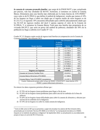 la canasta de consumo promedio familiar, que surge de la ENGH 96/97 y que, actualizada
por precios, vale hoy alrededor de $6.918. Asimismo, si tomamos en cuenta la Canasta
Básica Alimentaria para una familia tipo elaborada por la Junta Interna de ATE-INDEC3
cuyo valor es de $1.998,8 (y que define el umbral de indigencia) resulta que menos el 10%
de los hogares no llega a cubrir ese (dado que el ingreso medio de estos hogares es de
$1.213,7) y el siguiente 10% encuentra dificultades para cubrirla adecuadamente (dado que
los $2.14,9 de ingresos medios del decil 2 apenas superan el valor de la Canasta de
$1.998,8). Y si tomamos la Canasta Básica Total para una familia tipo propietaria de su
vivienda ($4.397,3, que sería un proxy del umbral de pobreza), alrededor del 50% de la
población no llega a cubrirla (ver Cuadro N° 12).


Cuadro Nº 12: Hogares según escala de ingreso total familiar en comparación con la Canasta de
Consumo Familiar. 2do trimestre 2012.
                                                                                                                                                                                                                                                       2do trimestre 2012
                                                                                                                                                                                                                                                 % de la
                                                                                                                                                                                                                                                suma de
                                                                                                                                                                             Grupo decílico                                                     ingresos      Media    Dispersión
                                                                                                                                                                                                                              1                    2       $ 1.213,7             -82%
                                                                                                                                                                                                                              2                   3,5      $ 2.104,9             -70%
                                                                                                                                                                                                                              3                   4,8      $ 2.898,1             -58%
                                                                                                                                                                                                                              4                   5,9      $ 3.590,5             -48%
                                                                                                                                                                                                                              5                   7,1      $ 4.313,7             -38%
                                                                                                                                                                                                                              6                   8,7      $ 5.273,7             -24%
                                                                                                                                                                                                                              7                   10,7      $ 6.454,3                 -7%
                                                                                                                                                                                                                              8                   13,1      $ 7.944,6                 15%
                                                                                                                                                                                                                              9                   16,7     $ 10.096,4                 46%
                                                                                                                                                              10                                                                                  27,5     $ 16.625,1        140%
                                                                                                                                                     Hogares con Ingresos                                                                         100       $ 6.051,3        -13%
                                                        Canasta de Consumo Familiar Prom.                                                                                                                                                                  $ 6.918,1                  0%
                                                        Canasta Básica Alimentaria ATE-INDEC                                                                                                                                                               $ 1.998,8

                                                        Canasta Básica Total ATE-INDEC (propietarios)                                                                                                                                                      $ 4.397,3       	
  	
  
                                                                           Fuente: Elaboración propia sobre la base de INDEC, ENGH 96/97, Junta Interna ATE-
                                                                                                 INDEC y pauta inflacionaria alternativa.

En síntesis los datos expuestos permiten afirmar que :

                             a) El 70% de los hogares tienen problemas para llegar a fin de mes
                             b) El 50% de los hogares tienen problemas para cubrir uno de los umbrales de la línea de
                                pobreza.
                             c) El 20% de los hogares tienen dificultades para cubrir la canasta de alimentos y ubicarse por
                                encima de los umbrales de la indigencia
                             d) El 10% de los hogares no cubre la citada canasta de indigencia.

	
  	
  	
  	
  	
  	
  	
  	
  	
  	
  	
  	
  	
  	
  	
  	
  	
  	
  	
  	
  	
  	
  	
  	
  	
  	
  	
  	
  	
  	
   	
  	
  	
  	
  	
  	
  	
  	
  	
  	
  	
  	
  	
  	
  	
  	
  	
  	
  	
  	
  	
  	
  	
  	
  	
  	
  	
  	
  	
  
3
 	
  Tanto	
  la	
  CBA	
  como	
  la	
  CBT	
  que	
  se	
  presentan,	
  surgen	
  de	
  actualizar	
  los	
  valores	
  del	
  4to	
  trimestre	
  2011,	
  
presentados	
  por	
  la	
  Comisión	
  Técnica	
  ATE-­‐INDEC	
  en	
  el	
  informe	
  “La	
  manipulación	
  de	
  datos	
  en	
  el	
  INDEC.	
  
Impacto	
  en	
  la	
  medición	
  de	
  pobreza	
  e	
  indigencia”	
  de	
  Septiembre	
  2012.	
  La	
  actualización	
  es	
  una	
  elaboración	
  
propia	
  en	
  base	
  a	
  la	
  serie	
  del	
  IPC	
  4	
  Provincias.	
  	
  	
  	
  
                                                                                                                                                                                                                                                                                            13	
  

	
  
 