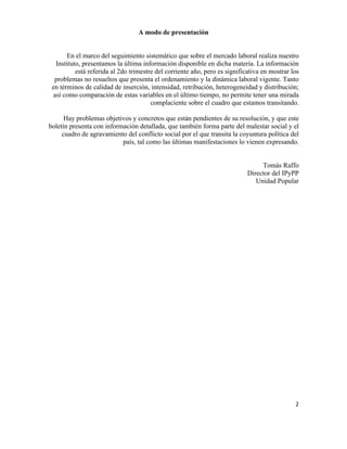 A modo de presentación


             En el marco del seguimiento sistemático que sobre el mercado laboral realiza nuestro
         Instituto, presentamos la última información disponible en dicha materia. La información
                 está referida al 2do trimestre del corriente año, pero es significativa en mostrar los
        problemas no resueltos que presenta el ordenamiento y la dinámica laboral vigente. Tanto
       en términos de calidad de inserción, intensidad, retribución, heterogeneidad y distribución;
        así como comparación de estas variables en el último tiempo, no permite tener una mirada
                                              complaciente sobre el cuadro que estamos transitando.

       Hay problemas objetivos y concretos que están pendientes de su resolución, y que este
 boletín presenta con información detallada, que también forma parte del malestar social y el
      cuadro de agravamiento del conflicto social por el que transita la coyuntura política del
                            país, tal como las últimas manifestaciones lo vienen expresando.


                                                                                        Tomás Raffo
                                                                                   Director del IPyPP
                                                                                      Unidad Popular




                                                                                                     2	
  

	
  
 