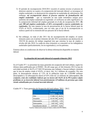 3) El período de recomposición 2010-2011 recorrió el camino inverso al proceso de
          deterioro anterior en cuanto a la composición del mercado laboral: se recompuso el
          empleo asalariado y se destruyeron las categorías no asalariadas de subsistencia. Sin
          embargo, tal recomposición detuvo el proceso anterior de formalización del
          empleo asalariado – que se expresaba en una caída sistemática aunque poco
          uniforme del empleo asalariado no registrado- al verificarse un salto significativo en
          la composición informal del empleo generado en el año de recuperación 2011. De
          casi 300 mil empleos asalariados, el 46% correspondió a nuevos asalariados no
          registrados. De esta manera la tasa de precarización de la fuerza laboral pasó de
          53,6% al 54,2%, evidenciando, una vez más, que el eje de la recomposición se
          realiza a partir de la extensión del uso precario de la fuerza laboral.


       4) Sin embargo, no todo el año 2011 fue de recomposición del empleo, el cuarto
          trimestre junto con el primer trimestre del año 2012 acumularon una destrucción de
          328.518 de puestos de trabajo magnitud ésta que retrotrae la tasa de empleo a
          niveles del año 2010. La caída de estos trimestres se concentró en los trabajadores
          asalariados (particularmente, los no registrados) y en los patrones.

Estamos ahora en condiciones de observar la última información disponible en materia
laboral.


                 La situación del mercado laboral al segundo trimestre 2012


En el Cuadro Nº 1 se presentan las tasas generales de ocupación del total urbano, según los
últimos datos publicados por el INDEC. De allí surge que, al 2do trimestre 2012 la tasa de
actividad asciende al 46,2% (17.360.110 personas que trabajan o buscan trabajo), mientras
que la tasa de empleo ronda el 42,8%, es decir, hay 16,1 millones de ocupados. Por otra
parte, la desocupación alcanza al 7,2% de la población (más de 1.250.000 millones
desocupados) y la subocupación afecta al 9,4% (más de 1,6 millones de subocupados). En
conjunto, estas dos realidades indican que no menos del 16,6% de la PEA padece algún
problema en su inserción laboral (son prácticamente 2,9 millones de personas que están
siendo subutilizadas por el actual mercado laboral)


Cuadro Nº 1: Tasas generales de Ocupación del total urbano. 2011 – 2012.
                                                                       2do trimestre 2012
                                                                     Cantidad             %
                                PEA                                    17.360.110          46,2%
                                Ocupados                               16.107.766          42,8%
                                Desocupados                              1.252.344           7,2%
                                Subocupados                              1.627.163           9,4%
                                Subutilización laboral                   2.879.507         16,6%
                        Fuente:	
  Elaboración	
  propia	
  en	
  base	
  a	
  datos	
  de	
  EPH-­‐INDEC.	
  

                                                                                                                 4	
  

	
  
 
