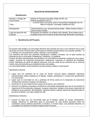 BOLETIN DE INVESTIGACION 
Identificación 
Nombre y Código del 
Curso Fecha 
Diseño de Proyectos Sociales código 301501_45 
Periodo académico 2014_II 
Título 
La Unión Hace La Fuerza, Junta Y Comunidad Trabajando Con Un 
Mismo Propósito “Una Mejor Calidad De Vida” 
Participantes Claudia Patricia Luna, Graciela García Ardila, Ofelia Carolina Castro y 
Jenny Andrea Cantillo. 
Lugar de ejecución del 
proyecto 
El proyecto se realizará en el Barrio San Gerardo, Zona Urbana de la 
localidad octava del municipio de Bucaramanga Santander (Colombia). 
1. Beneficiarios del Proyecto. 
El proyecto está dirigido a la comunidad del barrio San Gerardo asi como a los miembros de la Junta 
de Acción comunal. El barrió está conformado por familias pertenecientes a los estratos sociales 1, 2 
y 3, familias con una estructura nuclear, extensa y mono parental. 
Los miembros del barrio son personas respetuosas, amables, honestas, con un gran sentido de 
pertenencia por la comunidad, trabajadoras, soñadoras, y empáticas. 
A pesar de estas características que identifica a la comunidad se presentan problemas como robos, 
peleas, consumo de sustancias psicoactivas, intolerancia, causando un ambiente de hostilidad, 
miedo, desinterés por parte de algunas personas como por parte de los miembros de la Junta de 
Acción comunal haciendo que el problema tome más solidez. 
La comunidad obtiene varios beneficios de este proyecto citados a continuación: 
Beneficiarios directos 
· Lograr que los miembros de la Junta de Acción comunal logren establecer relaciones 
interpersonales solidas basadas en el dialogo, respeto, participación y compromiso beneficiando 
a la comunidad. 
· Lograr que la comunidad se una y participe de forma activa en la búsqueda de soluciones 
manteniendo siempre el respeto y la tolerancia. 
· Incentivar en la comunidad el amor propio por el barrio y sus miembros. 
· Alcanzar los objetivos propuestos mediante las actividades planteadas para que la comunidad se 
organice de forma adecuada, dialoguen, busquen soluciones, trabajen como grupo mejorando los 
problemas que presentan, eliminándolos, logrando obtener mejores relaciones interpersonales lo 
que lleva a obtener una mejor calidad de vida. 
Beneficiarios indirectos 
· Cuando se logra que una comunidad opte por el dialogo, trabajo en equipo, participación, 
respeto, tolerancia no solamente gana la comunidad, en este sentido ganamos todos los 
ciudadanos porque estamos aportando a construir un mundo mejor, una sociedad tolerante, en 
una palabra nos estamos formando mejores seres humanos. 
 