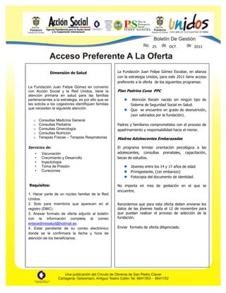 p




                                                                           25        OCT.          2011




                Dimensión de Salud                    La Fundación Juan Felipe Gómez Escobar, en alianza
                                                      con la estrategia Unidos, para este 2011 tiene acceso
                                                      preferente a la oferta de los siguientes programas:
La Fundación Juan Felipe Gómez en convenio
con Acción Social y la Red Unidos, tiene la           Plan Padrino Cuna PPC
atención primaria en salud para las familias
pertenecientes a la estrategia, es por ello que se             Atención Recién nacido sin ningún tipo de
les solicita a los cogestores identifiquen familias           Sistema de Seguridad Social en Salud.
que necesiten la siguiente atención:                          Que se encuentre en grado de desnutrición,
                                                              (son valorados por la fundación).
   o      Consultas Medicina General
   o      Consultas Pediatría                         Padres y familiares comprometidos con el proceso de
   o      Consultas Ginecología                       apadrinamiento y responsabilidad hacia el menor.
   o      Consultas Nutrición
   o      Terapias Físicas – Terapias Respiratorias   Madres Adolescentes Embarazadas

Servicios de:                                         El programa brindar orientación psicológica a las
      •    Vacunación                                 adolescentes, consultas prenatales, capacitación,
      •    Crecimiento y Desarrollo                   becas de estudios.
      •    Inyectología
      •    Toma de Presión                                    Jóvenes entre los 14 y 17 años de edad
      •    Curaciones                                         Primigestante, (1er embarazo)
                                                              Fotocopia del documento de identidad.

Requisitos:                                           No importa en mes de gestación en el que se
                                                      encuentre.
1. Hacer parte de un núcleo familiar de la Red
Unidos.
2. Solo para miembros que aparecen en el              Recordemos que para esta oferta deben enviarse los
registro (DMC).                                       datos de las jóvenes hasta el 12 de noviembre para
3. Anexar formato de oferta adjunto al boletín        que puedan realizar el proceso de selección de la
con la información completa al correo                 fundación.
enlacedimesalud@hotmail.es
4. Estar pendiente de su correo electrónico           Enviar formato de oferta diligenciado.
donde se le confirmara la fecha y hora de
atención de los beneficiarios.
 