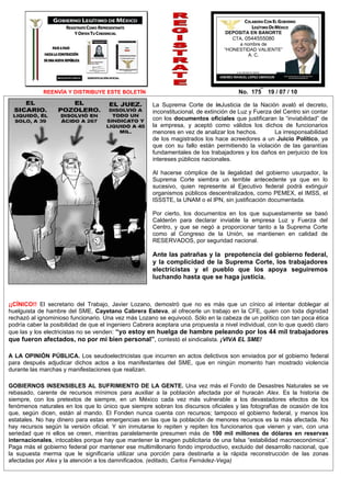 DEPOSITA EN BANORTE
                                                                                    CTA. 0544555080
                                                                                       a nombre de
                                                                                 “HONESTIDAD VALIENTE”
                                                                                           A. C.




             REENVÍA Y DISTRIBUYE ESTE BOLETÍN                                         No. 175    19 / 07 / 10

                                                      La Suprema Corte de inJusticia de la Nación avaló el decreto,
                                                      inconstitucional, de extinción de Luz y Fuerza del Centro sin contar
                                                      con los documentos oficiales que justificaran la “inviabilidad” de
                                                      la empresa, y aceptó como válidos los dichos de funcionarios
                                                      menores en vez de analizar los hechos.         La irresponsabilidad
                                                      de los magistrados los hace acreedores a un Juicio Político, ya
                                                      que con su fallo están permitiendo la violación de las garantías
                                                      fundamentales de los trabajadores y los daños en perjuicio de los
                                                      intereses públicos nacionales.

                                                      Al hacerse cómplice de la ilegalidad del gobierno usurpador, la
                                                      Suprema Corte siembra un terrible antecedente ya que en lo
                                                      sucesivo, quien represente al Ejecutivo federal podrá extinguir
                                                      organismos públicos descentralizados, como PEMEX, el IMSS, el
                                                      ISSSTE, la UNAM o el IPN, sin justificación documentada.

                                                      Por cierto, los documentos en los que supuestamente se basó
                                                      Calderón para declarar inviable la empresa Luz y Fuerza del
                                                      Centro, y que se negó a proporcionar tanto a la Suprema Corte
                                                      como al Congreso de la Unión, se mantienen en calidad de
                                                      RESERVADOS, por seguridad nacional.

                                                      Ante las patrañas y la prepotencia del gobierno federal,
                                                      y la complicidad de la Suprema Corte, los trabajadores
                                                      electricistas y el pueblo que los apoya seguiremos
                                                      luchando hasta que se haga justicia.



¡¡CÍNICO!! El secretario del Trabajo, Javier Lozano, demostró que no es más que un cínico al intentar doblegar al
huelguista de hambre del SME, Cayetano Cabrera Esteva, al ofrecerle un trabajo en la CFE, quien con toda dignidad
rechazó al ignominioso funcionario. Una vez más Lozano se equivocó. Sólo en la cabeza de un político con tan poca ética
podría caber la posibilidad de que el ingeniero Cabrera aceptara una propuesta a nivel individual, con lo que quedó claro
que las y los electricistas no se venden: “yo estoy en huelga de hambre peleando por los 44 mil trabajadores
que fueron afectados, no por mí bien personal”, contestó el sindicalista. ¡VIVA EL SME!

A LA OPINIÓN PÚBLICA. Los seudoelectricistas que incurren en actos delictivos son enviados por el gobierno federal
para después adjudicar dichos actos a los manifestantes del SME, que en ningún momento han mostrado violencia
durante las marchas y manifestaciones que realizan.

GOBIERNOS INSENSIBLES AL SUFRIMIENTO DE LA GENTE. Una vez más el Fondo de Desastres Naturales se ve
rebasado, carente de recursos mínimos para auxiliar a la población afectada por el huracán Alex. Es la historia de
siempre, con los pretextos de siempre, en un México cada vez más vulnerable a los devastadores efectos de los
fenómenos naturales en los que lo único que siempre sobran los discursos oficiales y las fotografías de ocasión de los
que, según dicen, están al mando. El Fonden nunca cuenta con recursos; tampoco el gobierno federal, y menos los
estatales. No hay dinero para estas emergencias en las que la población de menores recursos es la más afectada. No
hay recursos según la versión oficial. Y sin inmutarse lo repiten y repiten los funcionarios que vienen y van, con una
seriedad que ni ellos se creen, mientras paralelamente presumen más de 100 mil millones de dólares en reservas
internacionales, intocables porque hay que mantener la imagen publicitaria de una falsa “estabilidad macroeconómica”.
Paga más el gobierno federal por mantener ese multimillonario fondo improductivo, excluido del desarrollo nacional, que
la supuesta merma que le significaría utilizar una porción para destinarla a la rápida reconstrucción de las zonas
afectadas por Alex y la atención a los damnificados. (editado, Carlos Fernádez-Vega)
 