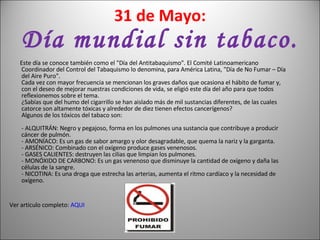 31 de Mayo: Día mundial sin tabaco. Este día se conoce también como el "Día del Antitabaquismo". El Comité Latinoamericano Coordinador del Control del Tabaquismo lo denomina, para América Latina, "Día de No Fumar – Día del Aire Puro". Cada vez con mayor frecuencia se mencionan los graves daños que ocasiona el hábito de fumar y, con el deseo de mejorar nuestras condiciones de vida, se eligió este día del año para que todos reflexionemos sobre el tema. ¿Sabías que del humo del cigarrillo se han aislado más de mil sustancias diferentes, de las cuales catorce son altamente tóxicas y alrededor de diez tienen efectos cancerígenos? Algunos de los tóxicos del tabaco son: - ALQUITRÁN: Negro y pegajoso, forma en los pulmones una sustancia que contribuye a producir cáncer de pulmón. - AMONÍACO: Es un gas de sabor amargo y olor desagradable, que quema la nariz y la garganta. - ARSÉNICO: Combinado con el oxígeno produce gases venenosos. - GASES CALIENTES: destruyen las cilias que limpian los pulmones. - MONÓXIDO DE CARBONO: Es un gas venenoso que disminuye la cantidad de oxígeno y daña las células de la sangre. - NICOTINA: Es una droga que estrecha las arterias, aumenta el ritmo cardíaco y la necesidad de oxígeno.  Ver articulo completo:  AQUI 