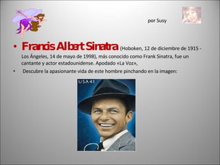por Susy Francis Albert Sinatra  (Hoboken, 12 de diciembre de 1915 - Los Ángeles, 14 de mayo de 1998), más conocido como Frank Sinatra, fue un cantante y actor estadounidense. Apodado «La Voz»,  Descubre la apasionante vida de este hombre pinchando en la imagen: 