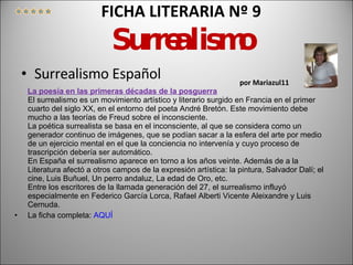FICHA LITERARIA Nº 9  Surrealismo   por Mariazul11 Surrealismo Español La poesía en las primeras décadas de la posguerra El surrealismo es un movimiento artístico y literario surgido en Francia en el primer cuarto del siglo XX, en el entorno del poeta André Bretón. Este movimiento debe mucho a las teorías de Freud sobre el inconsciente.  La poética surrealista se basa en el inconsciente, al que se considera como un generador continuo de imágenes, que se podían sacar a la esfera del arte por medio de un ejercicio mental en el que la conciencia no intervenía y cuyo proceso de trascripción debería ser automático.  En España el surrealismo aparece en torno a los años veinte. Además de a la Literatura afectó a otros campos de la expresión artística: la pintura, Salvador Dalí; el cine, Luis Buñuel, Un perro andaluz, La edad de Oro, etc.  Entre los escritores de la llamada generación del 27, el surrealismo influyó especialmente en Federico García Lorca, Rafael Alberti Vicente Aleixandre y Luis Cernuda.  La ficha completa:  AQUÍ 