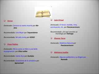 Versos Destacado:  Conozco tu rostro muerte  por  Ale-   Arte  Recomendado:  Una Mujer  por  Tequendama Recomendado:  Mi cielo invita  por  GOGO Prosa Poética Destacado:  Ella es como un libro o una bella  incongruencia   por  Elisa Lattke Recomendado:  Llanto Azul  por  Azulejos Recomendado:  Ecosistema de lo armónico  por   Sgrassimeli   Aula Virtual Destacado:   El Verso: medida, rima,  acentuación, etc.  por  Poesiacarnivora Recomendado: ¿En qué consiste un      monólogo por  Etelsaga Planeta Tierra Destacado:  Medicina Natural  por      Poesiacarnivora Biblioteca Insólita Destacado:  Algunas palabritas y su Origen por       Nomade 