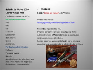 Boletín de Mayo 2009 Letras y Algo Más PORTADA: Foto : “ Entre las ruinas” , de Virgilio. Correo electrónico:  [email_address] Consultas, sugerencias, etc.: Dirigirse por correo privado a cualquiera de los Administradores o Moderadores de la página, que serán cordialmente atendidos. Podrán observar que durante las 24 horas  siempre encontraran a un moderador o administrador en línea. Colaboraron en está edición: Por Equipo Moderador: Susy Rina Liel Mariazuli11 Sgrassimelli Daniel Reyes Isidoro Aleinaram. Por Equipo Administrador: Etelsaga Poesíacarnivora Nachito Agradecemos a los miembros que mes a mes nos hacen llegar sus destacados y recomendados. 