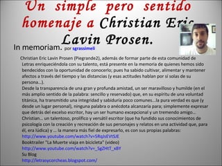 Un  simple  pero  sentido homenaje a  Christian Eric Lavin Prosen. In memoriam .  por  sgrassimeli Christian Eric Lavin Prosen (Piegrande2), además de formar parte de esta comunidad de Letras enriqueciéndola con su talento, está presente en la memoria de quienes hemos sido bendecidos con la oportunidad de conocerlo; pues ha sabido cultivar, alimentar y mantener afectos a través del tiempo y las distancias (y esas actitudes hablan por sí solas de su persona…).  Desde la transparencia de una gran y profunda amistad, un ser maravilloso y humilde (en el más amplio sentido de la palabra: sencillo y reservado) que, en su espíritu de una voluntad titánica, ha transmitido una integridad y sabiduría poco comunes...la pura verdad es que (y desde un lugar personal), ninguna palabra o anécdota alcanzaría para; simplemente expresar que detrás del excelso escritor, hay un ser humano excepcional y un tremendo amigo… Christian… un talentoso, prolífico y versátil escritor (que ha fundido sus conocimientos de psicología con la creación y recreación de sus personajes y relatos en una actividad que, para él, era lúdica) y … la manera más fiel de expresarlo, es con sus propias palabras: http:// www.youtube.com / watch?v = 5RqJsEVtSJE Booktrailer "La Muerte viaja en bicicleta" (video) http:// www.youtube.com / watch?v =_ SgZHtT_xBY Su Blog http:// letrasycorcheas.blogspot.com / 