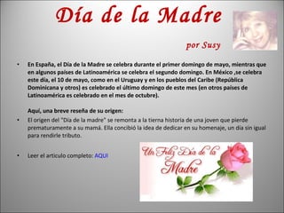 Día de la Madre    por Susy En España, el Día de la Madre se celebra durante el primer domingo de mayo, mientras que en algunos países de Latinoamérica se celebra el segundo domingo. En México ,se celebra este día, el 10 de mayo, como en el Uruguay y en los pueblos del Caribe (República Dominicana y otros) es celebrado el último domingo de este mes (en otros países de Latinoamérica es celebrado en el mes de octubre). Aquí, una breve reseña de su origen: El origen del "Día de la madre" se remonta a la tierna historia de una joven que pierde prematuramente a su mamá. Ella concibió la idea de dedicar en su homenaje, un día sin igual para rendirle tributo. Leer el articulo completo:  AQUI 
