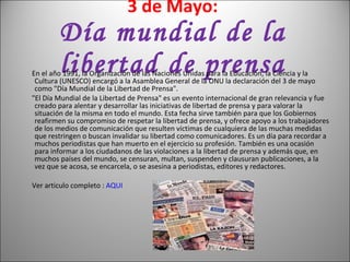 3 de Mayo: Día mundial de la libertad de prensa En el año 1991, la Organización de las Naciones Unidas para la Educación, la Ciencia y la Cultura (UNESCO) encargó a la Asamblea General de la ONU la declaración del 3 de mayo como "Día Mundial de la Libertad de Prensa".  "El Día Mundial de la Libertad de Prensa" es un evento internacional de gran relevancia y fue creado para alentar y desarrollar las iniciativas de libertad de prensa y para valorar la situación de la misma en todo el mundo. Esta fecha sirve también para que los Gobiernos reafirmen su compromiso de respetar la libertad de prensa, y ofrece apoyo a los trabajadores de los medios de comunicación que resulten víctimas de cualquiera de las muchas medidas que restringen o buscan invalidar su libertad como comunicadores. Es un día para recordar a muchos periodistas que han muerto en el ejercicio su profesión. También es una ocasión para informar a los ciudadanos de las violaciones a la libertad de prensa y además que, en muchos países del mundo, se censuran, multan, suspenden y clausuran publicaciones, a la vez que se acosa, se encarcela, o se asesina a periodistas, editores y redactores.  Ver articulo completo :  AQUI   