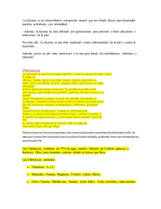 -La lúcuma es un extraordinario energizante natural que nos brinda fuerza para desarrollar 
nuestras actividades con normalidad. 
- Además, la lúcuma ha sido utilizada por generaciones para prevenir y tratar afecciones e 
irritaciones de la piel. 
Por todo ello, La lúcuma es una fruta medicinal contra enfermedades de la piel y contra la 
depresión. 
Además, posee un alto valor nutricional y es una gran fuente de carbohidratos, vitaminas y 
minerales 
Chirimoya 
La chirimoya es una fruta oriunda del Perú, tiene la cáscara de color verde, 
la pulpa es 
carnosa, blanda, dulce y de color blanco. Algunos describen su 
sabor como una mezcla de piña, mango y fresa, otros como un sabor 
semejante 
al de la goma de mascar comercial. Su tamaño es similar al de 
una toronja. Sus semillas son grandes, lustrosas, de color oscuro y se 
pueden 
retirar fácilmente al comer la fruta; las semillas son tóxicas en 
su interior. También se debe evitar comer la cáscara. Es mejor dejar 
que las chirimoyas maduren a temperatura ambiente, y después 
deben 
mantenerse en refrigeración. Cuando la chirimoya está 
madura, es suave a una ligera presión al tacto, similar a la palta, y 
la cáscara se vuelve marrón. La chirimoya fresca contiene cerca de 
15% 
de azúcar (aproximadamente 60 Kcal./100 g) y algo de 
vitamina C (hasta 20 mg/100g). 
Tolera climas con lluvias temporales, mas no precipitaciones constantes durante todo el año. Se 
adecua a climas fríos constantes pero no tolera fuertes heladas, pudiendo morir con temperaturas 
menores de 5 ºC. 
Las Chirimoyas contienen un 75% de agua, muchos Hidratos de Carbono (glucosa y 
fructosa), Fibra, pero bastantes calorías debido al azúcar que lleva. 
Las Chirimoyas contienen: 
 Vitaminas: A y C. 
 Minerales: Potasio, Magnesio, Fósforo, Calcio, Hierro. 
 Otros: Niacina, Riboflavina, Tianina, Acido fólico, Acido ascórbico, antioxidantes. 
 