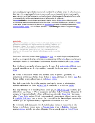 demostrado que el pigmento del maíz morado impide el desarrollo del cáncer de colon. Además, 
baja la presión sanguínea y el colesterol, promueve la buena circulación sanguínea, protege los 
vasos sanguíneos del daño oxidante, mejora la microcirculación, es antiinflamatorio, fomenta la 
regeneración del tejido conectivo y promueve la formación de colágeno.3 
La chicha morada es una bebida originaria de la región andina del Perú pero cuyo consumo 
actualmente se encuentra extendido a nivel nacional.1 El insumo principal de la bebida es el maíz 
culli o ckolli, que es una variedad peruana de maíz morado que se cultiva ampliamente en la 
cordillera de los Andes.1 Esta bebida es diferente a la chicha de jora tambien originaria de Perú. 
Inka kola 
Algunos dicen que tiene un sabor parecido a la piña o a la “goma de masc ar”. 
Esta bebida gaseosa de color amarillo hizo que la poderosa compañía Coca- 
Cola siga el eslogan: “Si no puedes c ontra ella, únete a ella”, y eso fue lo 
que hizo cuando compró el 50% de la Corporación Lindley (los propietarios 
de la Inca Kola) en 1999. Ya sea en el Chifa o en cualquier quiosco de 
esquina, Inka Kola es, sin lugar a dudas, la bebida gaseosa más consumida 
en el Perú. 
Inca Kola se vendió por primera vez el 28 de julio de 1935. Fue inventada por Joseph Robinson 
Lindley,1 un inmigrante de origen británico, en la costa central del Perú, Ica. Después de la muerte 
de Joseph R. Lindley, la empresa pasó a sus hijos José, Antonio, Alfredo, Nicolás e Isaac Lindley. 
Esta bebida suele acompañar a la gran mayoría de platos de la gastronomía del Perú, como 
a aquella específicamente de origen asiático, consumida localmente y conocida como 
Chifa. 
En el Perú, se produce en botellas tanto de vidrio como de plástico. Igualmente, se 
comercializa en latas desechables donde destaca su marca, adornada con motivos inca. Esta 
bebida también es envasada en latas en los Estados Unidos. 
Inca Kola es una de las dos bebidas gaseosas en el mundo, que en su país de origen, 
superan ampliamente en ventas a Coca-Cola, la otra bebida es la escocesa Irn-Bru. 
Este largo liderazgo en el mercado peruano causó que, en 1999, Coca-Cola adquiriera, por 
300 millones de dólares, el 49% de las acciones de la Inca Kola. Como parte del acuerdo de 
compra, la Corporación Lindley obtuvo el derecho de embotellar Coca-Cola y las marcas 
afines (Fanta, Sprite, etc) en el Perú. La transnacional estadounidense obtuvo, por otro lado, 
la propiedad de la marca para su producción y comercialización fuera del país manteniendo 
mientras que, la Corporación Lindley la propiedad de la misma en el Perú. 
En el momento de la transacción, Inca Kola tenía cinco plantas de producción de esta 
bebida en los Estados Unidos, pocas en América Latina y una en Tailandia. La marca 
estaba registrada en todos los países del mundo. Por su parte, la empresa Coca-Cola se 
 