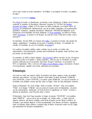 esto es más común en zonas amazónicas. En Sullana se acompaña el ceviche con galletas 
de agua.2 
Impacto sociocultural[editar] 
En el Perú el ceviche es oficialmente reconocido como «Patrimonio Cultural de la Nación», 
conforme lo establece la Resolución Directoral Nacional N.º 241/INC del Instituto 
Nacional de Cultura, emitida el 23 de marzo de 2004 y publicada en el diario oficial El 
Peruano, al considerársele históricamente uno de los platos principales de la gastronomía 
nacional.18 Asimismo, mediante Resolución Ministerial 708/2008 del Ministerio de la 
Producción de la República del Perú, publicada el 18 de septiembre de 2008 en el diario 
oficial El Peruano, se declaró el 28 de junio de cada año como el Día del Ceviche a nivel 
nacional.19 
En diciembre del año 2008, en el puerto del Callao, se preparó el ceviche más grande del 
mundo, empleándose 7 toneladas de pescado, 3 toneladas de limón, 2,5 toneladas de 
cebolla, 0,2 toneladas de sal y 0,2 toneladas de ají limo.20 
Los sondeos de opinión pública suelen concluir que el ceviche es el plato más 
representativo de la gastronomía peruana para la población de muchas zonas del Perú, muy 
por encima de otros platos.21 
En setiembre de 2009, el diario británico The Guardian elaboró una lista de «las 50 mejores 
cosas para comer en el mundo, y dónde comerlas», entre las que se encontraba el ceviche 
peruano elaborado por el reconocido chef Javier Wong.22 Asimismo, en noviembre de 
2011, el suplemento Ollas y Sartenes del diario Clarín (Buenos Aires), nuevamente destacó 
el reconocimiento mundial del ceviche elaborado por el peruano 
Etimología 
Así como no existe una manera oficial de preparar este plato, tampoco existe un nombre 
universal para referirse a él, unos le llaman como indica La Real Academia CEBICHE, 
otros SEVICHE y existe CEVICHE, y en menor grado SEBICHE, y es que tal variación se 
da debido a las distintas teorías que hay sobre su origen. Entre las más principales tenemos: 
Según el historiador Dr. Javier Pulgar Vidal, el nombre “Seviche” viene de la palabra 
“Viche” en la lengua “Chibcha” que era usada en la parte norte de Sudamérica y la parte 
sur de Centroamérica, incluyendo el Norte de Perú, el significado de “Viche” es tierno y 
debería de entenderse como Pescado tierno o fresco. 
El historiador Juan José Vega encuentra el origen de nuestro “SEVICHE” en la palabra 
árabe “SIBECH” – que es con la que se designa a la comida ácida – y relata cómo las 
mujeres moriscas que fueron tomadas como botín de guerra por los Reyes Católicos en 
Granada y que después llegaron al Perú acompañando a las huestes de Pizarro, agregaban 
zumo de naranjas agrias primero y después jugo de limón al pescado crudo con ají y algas 
que preparaban los peruanos prehispánicos. 
 