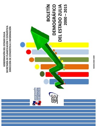 GOBERNACIÓN DEL ESTADO ZULIA
SECRETARÍA DE PLANIFICACIÓN Y ESTADÍSTICA
 DIRECCIÓN DE ESTADÍSTICA E INFORMACIÓN




                                   BOLETÍN
                            DEMOGRÁFICO
                          DEL ESTADO ZULIA
                                            2000 – 2015




   MARACAIBO 2009
 