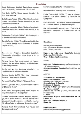 Panelistas
María Bedrossian (Udelar), “Pepitoria de cuerpos
barrocos: apetito y razón en Las dos Doncellas”
Ariel Bohn (UBA), “Sobre sangre forzada y la
Fuerza de la sangre”
Celia Burgos Acosta (UBA), “Don Quijote molido:
golpes y agresiones físicas como cifras de una
gesta anti-caballeresca”.
Juan Cruz Lamuedra (UBA), “Disfrazar la realidad:
modos de construir subjetividades en el Quijote de
1605”.

Lusita Rosas (CODICEN). Título a confirmar
Deborah Rostán (Udelar). Título a confirmar
Paula Salmoiraghi (UBA), “Brujas y gitanas:
Polleras y profecías abriendo y cerrando las
Ejemplares”
Francis Santana, “Ambigüedades y transgresiones
en La señora Cordelia y La española inglesa”
Ma. de los Ángeles Vera (Udelar): “Gitanismo y
hechicería: supuestos y realizaciones en La
Gitanilla”

Guillermina Chichizola (Udelar), “Un debate sobre
la honra en La fuerza de la sangre”
Daniela Furnier (UBA), “Entre Dios y el diablo: las
opciones de Sancho y don Quijote en el final del
Quijote de 1615”

Organizan:
Prof. Adj. Eleonora Basso
Asist. María de los Ángeles González
Asist. Fernando Ordóñez

Ma. de los Ángeles González (Udelar),
“Matrimonio, educación y gobierno de sí en La
ilustre fregona”

Equipo de Literatura Española (Letras
Modernas), FHCE, Udelar
Grupo de Estudios Cervantinos

Adriana Kania, “Las metamorfosis de IsabelIsabela. La española inglesa: ambigüedades,
dualidades y cambios”

Sedes:

María del Verdún Martínez (Udelar), “La
deshonrada en la obra de Cervantes”
Eugenia Medina (UBA), “De frutos y monedas:
fertilidad y riqueza en La Gitanilla”
Fernando Ordóñez (Udelar). Título a confirmar
Silvana Oyarzabal (UBA), “El cambio de la Fortuna
en El amante liberal”
Marta Pérez Rodríguez (USP), “Del Coloquio de
los perros al Coloquio de las perras”
Lourdes Peruchena (Udelar), “Espejito, espejito,
¿quién es la más hermosa? Belleza-fealdad como
pautas de inclusión-exclusión social de las mujeres
(de la España áurea al Uruguay de nuestros días)”
Marcelo Real (Psicoanalista), “La Novela del
Curioso Impertinente”

Biblioteca Pedagógica Central (Plaza Cagancha
1175) en las mañanas.
Centro Cultural de España (Rincón 629) en las
tardes.
Apoyan:
Asociación de Cervantistas
Dirección Nacional de Cultura
(Ministerio de Educación y Cultura)
Centro Cultural de España
Embajada de España
Instituto de Filología y Literaturas Hispánicas
“Dr. Amado Alonso”
(Facultad de Filosofía y Letras, Universidad de
Buenos Aires)
La diaria
Montevideo Capital Iberoamericana de la
Cultura 2013
Biblioteca Pedagógica Central
Universia
INSCRIPCIONES:
estudioscervantinosfhce@gmail.com

 