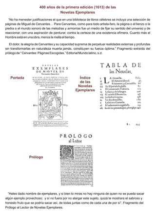 400 años de la primera edición (1613) de las
Novelas Ejemplares
“No ha menester justificaciones el que en una biblioteca de libros célebres se incluya una selección de
páginas de Miguel de Cervantes… Para Cervantes, como para todo artista-faro, la página o el lienzo o la
piedra o el mundo sonoro de las melodías y armonías fue un medio de fijar su sentido del universo y de
reaccionar, con una aspiración de perdurar, contra la certeza de una existencia efímera. Cuanto más el
Hombre está en una obra, menos la mella el tiempo.
El dolor, la alegría de Cervantes y su capacidad suprema de perpetuar realidades externas y profundas
sin transformarlas en naturaleza muerta jamás, constituyen su fuerza óptima.” Fragmento extraído del
prólogo de “ Cervantes: Páginas Escogidas.” Editorial Mundo latino, s.d.

Portada

Índice
de las
Novelas
Ejemplares

Prólogo

“Heles dado nombre de ejemplares, y si bien lo miras no hay ninguna de quien no se pueda sacar
algún ejemplo provechoso; y sí no fuera por no alargar este sujeto, quizá te mostrara el sabroso y
honesto fruto que se podría sacar así, de todas juntas como de cada una de por sí”. Fragmento del
Prólogo al Lector de Novelas Ejemplares.

 