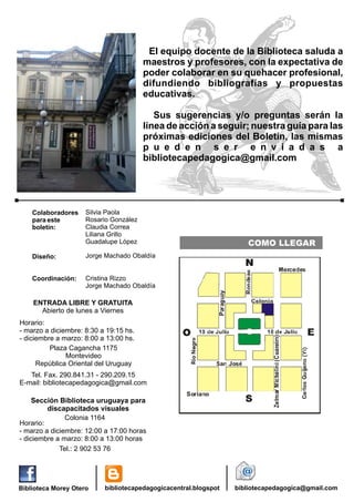El equipo docente de la Biblioteca saluda a
maestros y profesores, con la expectativa de
poder colaborar en su quehacer profesional,
difundiendo bibliografías y propuestas
educativas.
Sus sugerencias y/o preguntas serán la
línea de acción a seguir; nuestra guía para las
próximas ediciones del Boletín, las mismas
p u e d e n s e r e n v i a d a s a
bibliotecapedagogica@gmail.com

Colaboradores
para este
boletín:

Silvia Paola
Rosario González
Claudia Correa
Liliana Grillo
Guadalupe López

Diseño:

Jorge Machado Obaldía

Coordinación:

COMO LLEGAR

Cristina Rizzo
Jorge Machado Obaldía

ENTRADA LIBRE Y GRATUITA
Abierto de lunes a Viernes
Horario:
- marzo a diciembre: 8:30 a 19:15 hs.
- diciembre a marzo: 8:00 a 13:00 hs.
Plaza Cagancha 1175
Montevideo
República Oriental del Uruguay
Tel. Fax. 290.841.31 - 290.209.15
E-mail: bibliotecapedagogica@gmail.com

Sección Biblioteca uruguaya para
discapacitados visuales
Colonia 1164
Horario:
- marzo a diciembre: 12:00 a 17:00 horas
- diciembre a marzo: 8:00 a 13:00 horas
Tel.: 2 902 53 76

Biblioteca Morey Otero

bibliotecapedagogicacentral.blogspot

bibliotecapedagogica@gmail.com

 