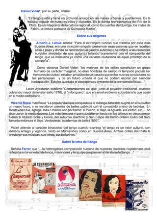 Daniel Vidart, por su parte, afirma:
“El tango existe y tiene un profundo arraigo en las masas urbanas y pueblerinas. Es la
música popular de nuestras villas y ciudades. Es la danza representativa del Río de la
Plata. Es un integrante de la cultura regional, como los cuentos de Quiroga, los tristes de
Fabini, la pintura portuaria de Quinquela Martín”.
Sobre sus orígenes
Alberto J. Lanús señala: “Para el extranjero curioso que visitaba por esos días
Buenos Aires, era una atracción singular presenciar esas escenas que se repetían
paso a paso y donde se reconocían al gaucho auténtico ( se refiere a las reuniones
surgidas alrededor de una guitarra) tallando bravamente con el compadrito del
tango, que se insinuaba ya como una variante ciudadana de aquel prototipo de la
campaña”.
Como observa Daniel Vidart “los malevos de las orillas constituían un grupo
humano de carácter marginal, no eran hombres de campo ni tampoco podían ser
hombres de ciudad, estaban privados de un pasado que en las nuevas condiciones no
les pertenecían y de un futuro urbano al que no podían aspirar por esencial
inadaptación. Solo les quedaba el desesperado presente de la prevalencia física... “
Lauro Ayestarán sostiene:”Comprobamos así que, junto al payador tradicional, aparece
cobrando mayor dimensión (año 1870), el “milonguero”, que era en el ambiente suburbano lo que aquél
en el medio campesino…”
Vicente Rossi manifiesta “La popularidad que conquistaba la milonga danzable sugirió en el suburbio
un nuevo lucro, y se instalaron salones de bailes públicos con el consabido anexo de bebidas. En
Montevideo fue, agrega, más o menos uno por barrio: el Puerto, el Bajo, la Aguada, el Cordón, etc.… no
alcanzaron la media docena. Los más famosos y que subsistieron hasta ser los últimos en desaparecer
fueron el titulado Solís y Gloria, del suburbio marítimo y San Felipe del barrio orillero Cubo del Sud,
llamado entonces el Bajo. Verdaderas academias de baile (1899)”.
Vidart atiende al carácter binacional del tango cuando expresa “el tango es un valor cultural, con
idéntico arraigo y vigencia, tanto en Montevideo como en Buenos Aires. Ambas orillas del Plata le
prestaron sus músicas, sus letras, sus bailarines.”
Sobre la letra del tango
Señala Ferrer que “…la heterogénea composición humana de nuestras ciudades rioplatenses está
reflejada en la variedad de tonos, intenciones y lenguaje que provee la literatura del tango…”

 