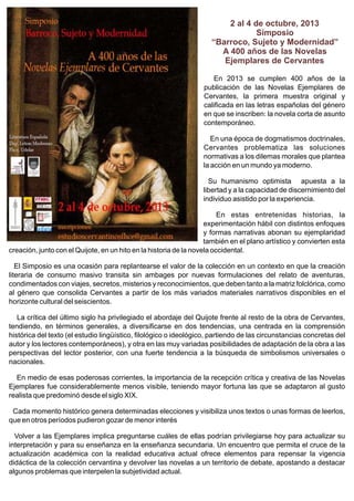 2 al 4 de octubre, 2013
Simposio
“Barroco, Sujeto y Modernidad”
A 400 años de las Novelas
Ejemplares de Cervantes
En 2013 se cumplen 400 años de la
publicación de las Novelas Ejemplares de
Cervantes, la primera muestra original y
calificada en las letras españolas del género
en que se inscriben: la novela corta de asunto
contemporáneo.
En una época de dogmatismos doctrinales,
Cervantes problematiza las soluciones
normativas a los dilemas morales que plantea
la acción en un mundo ya moderno.
Su humanismo optimista apuesta a la
libertad y a la capacidad de discernimiento del
individuo asistido por la experiencia.
En estas entretenidas historias, la
experimentación hábil con distintos enfoques
y formas narrativas abonan su ejemplaridad
también en el plano artístico y convierten esta
creación, junto con el Quijote, en un hito en la historia de la novela occidental.
El Simposio es una ocasión para replantearse el valor de la colección en un contexto en que la creación
literaria de consumo masivo transita sin ambages por nuevas formulaciones del relato de aventuras,
condimentados con viajes, secretos, misterios y reconocimientos, que deben tanto a la matriz folclórica, como
al género que consolida Cervantes a partir de los más variados materiales narrativos disponibles en el
horizonte cultural del seiscientos.
La crítica del último siglo ha privilegiado el abordaje del Quijote frente al resto de la obra de Cervantes,
tendiendo, en términos generales, a diversificarse en dos tendencias, una centrada en la comprensión
histórica del texto (el estudio lingüístico, filológico o ideológico, partiendo de las circunstancias concretas del
autor y los lectores contemporáneos), y otra en las muy variadas posibilidades de adaptación de la obra a las
perspectivas del lector posterior, con una fuerte tendencia a la búsqueda de simbolismos universales o
nacionales.
En medio de esas poderosas corrientes, la importancia de la recepción crítica y creativa de las Novelas
Ejemplares fue considerablemente menos visible, teniendo mayor fortuna las que se adaptaron al gusto
realista que predominó desde el siglo XIX.
Cada momento histórico genera determinadas elecciones y visibiliza unos textos o unas formas de leerlos,
que en otros períodos pudieron gozar de menor interés
Volver a las Ejemplares implica preguntarse cuáles de ellas podrían privilegiarse hoy para actualizar su
interpretación y para su enseñanza en la enseñanza secundaria. Un encuentro que permita el cruce de la
actualización académica con la realidad educativa actual ofrece elementos para repensar la vigencia
didáctica de la colección cervantina y devolver las novelas a un territorio de debate, apostando a destacar
algunos problemas que interpelen la subjetividad actual.

 
