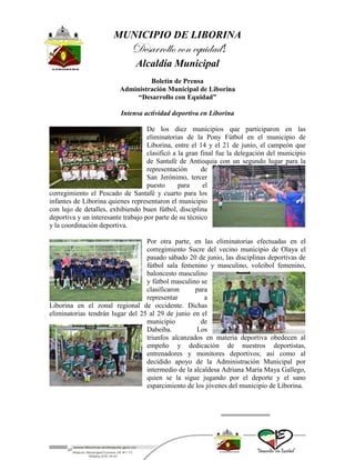 MUNICIPIO DE LIBORINA
Desarrollo con equidad!
Alcaldía Municipal
Boletín de Prensa
Administración Municipal de Liborina
“Desarrollo con Equidad”
Intensa actividad deportiva en Liborina
De los diez municipios que participaron en las
eliminatorias de la Pony Fútbol en el municipio de
Liborina, entre el 14 y el 21 de junio, el campeón que
clasificó a la gran final fue la delegación del municipio
de Santafé de Antioquia con un segundo lugar para la
representación de
San Jerónimo, tercer
puesto para el
corregimiento el Pescado de Santafé y cuarto para los
infantes de Liborina quienes representaron el municipio
con lujo de detalles, exhibiendo buen fútbol, disciplina
deportiva y un interesante trabajo por parte de su técnico
y la coordinación deportiva.
Por otra parte, en las eliminatorias efectuadas en el
corregimiento Sucre del vecino municipio de Olaya el
pasado sábado 20 de junio, las disciplinas deportivas de
fútbol sala femenino y masculino, voleibol femenino,
baloncesto masculino
y fútbol masculino se
clasificaron para
representar a
Liborina en el zonal regional de occidente. Dichas
eliminatorias tendrán lugar del 25 al 29 de junio en el
municipio de
Dabeiba. Los
triunfos alcanzados en materia deportiva obedecen al
empeño y dedicación de nuestros deportistas,
entrenadores y monitores deportivos; así como al
decidido apoyo de la Administración Municipal por
intermedio de la alcaldesa Adriana María Maya Gallego,
quien se la sigue jugando por el deporte y el sano
esparcimiento de los jóvenes del municipio de Liborina.
 