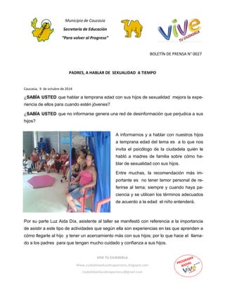 Municipio de Caucasia
Secretaría de Educación
“Para volver al Progreso”
BOLETÍN DE PRENSA N° 0027
Caucasia, 9 de octubre de 2014
PADRES, A HABLAR DE SEXUALIDAD A TIEMPO
VIVE TU CIUDADELA
Www.ciudadelaeducativapanzenu.blogspot.com
ciudadelaeducativapanzenu@gmail.com
A informarnos y a hablar con nuestros hijos
a temprana edad del tema es a lo que nos
invita el psicólogo de la ciudadela quién le
habló a madres de familia sobre cómo ha-
blar de sexualidad con sus hijos.
Entre muchas, la recomendación más im-
portante es no tener temor personal de re-
ferirse al tema; siempre y cuando haya pa-
ciencia y se utilicen los términos adecuados
de acuerdo a la edad el niño entenderá.
¿SABÍA USTED que hablar a temprana edad con sus hijos de sexualidad mejora la expe-
riencia de ellos para cuando estén jóvenes?
¿SABÍA USTED que no informarse genera una red de desinformación que perjudica a sus
hijos?
Por su parte Luz Aida Día, asistente al taller se manifestó con referencia a la importancia
de asistir a este tipo de actividades que según ella son experiencias en las que aprenden a
cómo llegarle al hijo y tener un acercamiento más con sus hijos; por lo que hace el llama-
do a los padres para que tengan mucho cuidado y confianza a sus hijos.
 