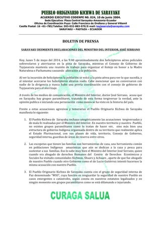 PUEBLO ORIGINARIO KICHWA DE SARAYAKU
ACUERDO EJECUTIVO CODENPE N0. 024, 10 de junio 2004.
Sede Ejecutiva: Plaza Central Sarayaku-Amazonia-Ecuador
Oficina de Coordinación Puyo: Calle Francisco de Orellana y General Villamil
Casilla Postal: 16 –01–785/Telefax: 593-032-883-979/E-mail: tayjasaruta@sarayaku.com
SARAYAKU – PASTAZA – ECUADOR
	
  
	
  
BOLETIN	
  DE	
  PRENSA	
  
	
  
SARAYAKU	
  DESMIENTE	
  DECLARACIONES	
  DEL	
  MINISTRO	
  DEL	
  INTERIOR,	
  JOSÉ	
  SERRANO	
  
	
  
	
  
Hoy,	
  lunes	
  5	
  de	
  mayo	
  del	
  2014,	
  a	
  las	
  9:40	
  aproximadamente	
  dos	
  helicópteros	
  aéreo	
  policiales	
  
sobrevolaron	
   y	
   aterrizaron	
   en	
   la	
   pista	
   de	
   Sarayaku,	
   mientras	
   el	
   Consejo	
   de	
   Gobierno	
   de	
  
Tayjasaruta	
   mantenía	
   una	
   reunión	
   de	
   trabajo	
   para	
   organizar	
   el	
   festejo	
   en	
   honor	
   a	
   la	
   Madre	
  
Naturaleza	
  o	
  Pachamama	
  causando	
  	
  alteración	
  a	
  la	
  población.	
  	
  
	
  
Al	
  ver	
  la	
  incursión	
  de	
  helicópteros	
  la	
  población	
  se	
  volcó	
  a	
  la	
  pista	
  aérea	
  para	
  ver	
  lo	
  que	
  sucedía,	
  y	
  
al	
   intentar	
   acercarse	
   los	
   helicópteros	
   alzaron	
   vuelo.	
   Cabe	
   mencionar	
   que	
   no	
   conversaron	
   con	
  
nadie	
   de	
   la	
   dirigencia	
   y	
   nunca	
   hubo	
   una	
   previa	
   coordinación	
   con	
   el	
   consejo	
   de	
   gobierno	
   de	
  
Tayjasaruta	
  para	
  el	
  aterrizaje.	
  
	
  
A	
  través	
  de	
  los	
  medios	
  de	
  comunicación,	
  el	
  Ministro	
  del	
  Interior,	
  doctor	
  José	
  Serrano,	
  	
  acusa	
  que	
  
en	
   Sarayaku	
   hay	
   grupos	
   paramilitares,	
   tratando	
   de	
   esta	
   forma	
   tergiversar	
   la	
   verdad,	
   ante	
   la	
  
opinión	
  publica	
  e	
  iniciando	
  una	
  persecución	
  	
  como	
  nunca	
  se	
  ha	
  visto	
  en	
  la	
  historia	
  del	
  país.	
  
	
  
Frente	
   a	
   estas	
   acusaciones	
   agresivas	
   y	
   temerarias	
   el	
   Pueblo	
   Originario	
   Kichwa	
   de	
   Sarayaku	
  
manifiesta	
  lo	
  siguiente:	
  
	
  
1. El	
  Pueblo	
  Kichwa	
  de	
  	
  Sarayaku	
  rechaza	
  categóricamente	
  las	
  acusaciones	
  	
  tergiversadas	
  y	
  
de	
  mala	
  fe	
  realizadas	
  por	
  el	
  Ministro	
  del	
  Interior.	
  En	
  nuestro	
  territorio	
  y	
  nuestro	
  	
  Pueblo,	
  
no	
   existen	
   grupos	
   paramilitares	
   como	
   lo	
   tratan	
   de	
   hacer	
   ver,	
   	
   sino	
   más	
   bien	
   una	
  
estructura	
  de	
  gobierno	
  Indígena	
  organizada	
  dentro	
  de	
  su	
  territorio	
  que	
  realmente	
  aplica	
  
el	
   Estado	
   Plurinacional,	
   con	
   sus	
   planes	
   de	
   vida,	
   territorio,	
   Consejo	
   de	
   Gobierno,	
  
seguridad	
  interna,	
  guardias	
  de	
  áreas	
  de	
  reserva	
  entre	
  otros.	
  
	
  
2. Las	
  escopetas	
  que	
  tienen	
  las	
  familias	
  son	
  herramientas	
  de	
  caza,	
  una	
  herramienta	
  común	
  
en	
   poblaciones	
   Indígenas	
   	
   amazónicas	
   que	
   aún	
   se	
   dedican	
   a	
   la	
   caza	
   y	
   pesca	
   para	
  
sustentar	
  a	
  sus	
  	
  familias.	
  Eso	
  lo	
  sabe	
  muy	
  bien	
  el	
  Ministro	
  del	
  Interior	
  José	
  Serrano,	
  quien	
  
cuando	
   era	
   abogado	
   de	
   derechos	
   Humanos	
   del	
   	
   Centro	
   	
   de	
   Derechos	
   	
   Económicos	
   y	
  
Sociales	
  ha	
  visitado	
  comunidades	
  Kichwas,	
  Shuars	
  y	
  Achuars	
  ,	
  aparte	
  de	
  que	
  fue	
  abogado	
  
de	
  nuestro	
  Pueblo	
  cuando	
  otro	
  Gobierno	
  como	
  el	
  de	
  Lucio	
  Gutiérrez	
  intentó	
  hacernos	
  la	
  
misma	
  acusación	
  con	
  nuestro	
  Pueblo.	
  
	
  
3. El	
  Pueblo	
  Originario	
  Kichwa	
  de	
  Sarayaku	
  cuenta	
  con	
  el	
  grupo	
  de	
  seguridad	
  interna	
  de	
  
Paz	
  denominado	
  “WIO”,	
  cuya	
  función	
  es	
  resguardar	
  la	
  seguridad	
  de	
  nuestro	
  Pueblo	
  en	
  
casos	
   emergentes	
   o	
   catástrofes,	
   según	
   consta	
   en	
   nuestros	
   estatutos	
   legalizados	
   y	
   en	
  
ningún	
  momento	
  son	
  grupos	
  paramilitares	
  como	
  se	
  está	
  difamando	
  e	
  injuriando.	
  
	
  
	
  
	
  
	
  
	
  
	
  
	
  
 