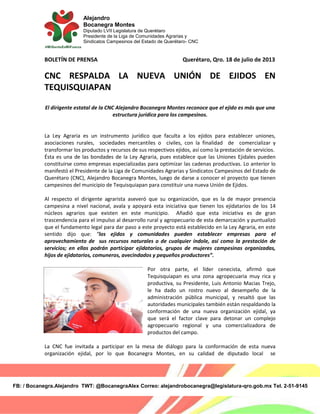 Alejandro
Bocanegra Montes
Diputado LVII Legislatura de Querétaro
Presidente de la Liga de Comunidades Agrarias y
Sindicatos Campesinos del Estado de Querétaro- CNC
FB: / Bocanegra.Alejandro TWT: @BocanegraAlex Correo: alejandrobocanegra@legislatura-qro.gob.mx Tel. 2-51-9145
BOLETÍN DE PRENSA Querétaro, Qro. 18 de julio de 2013
CNC RESPALDA LA NUEVA UNIÓN DE EJIDOS EN
TEQUISQUIAPAN
El dirigente estatal de la CNC Alejandro Bocanegra Montes reconoce que el ejido es más que una
estructura jurídica para los campesinos.
La Ley Agraria es un instrumento jurídico que faculta a los ejidos para establecer uniones,
asociaciones rurales, sociedades mercantiles o civiles, con la finalidad de comercializar y
transformar los productos y recursos de sus respectivos ejidos, así como la prestación de servicios.
Ésta es una de las bondades de la Ley Agraria, pues establece que las Uniones Ejidales pueden
constituirse como empresas especializadas para optimizar las cadenas productivas. Lo anterior lo
manifestó el Presidente de la Liga de Comunidades Agrarias y Sindicatos Campesinos del Estado de
Querétaro (CNC), Alejandro Bocanegra Montes, luego de darse a conocer el proyecto que tienen
campesinos del municipio de Tequisquiapan para constituir una nueva Unión de Ejidos.
Al respecto el dirigente agrarista aseveró que su organización, que es la de mayor presencia
campesina a nivel nacional, avala y apoyará esta iniciativa que tienen los ejidatarios de los 14
núcleos agrarios que existen en este municipio. Añadió que esta iniciativa es de gran
trascendencia para el impulso al desarrollo rural y agropecuario de esta demarcación y puntualizó
que el fundamento legal para dar paso a este proyecto está establecido en la Ley Agraria, en este
sentido dijo que: “los ejidos y comunidades pueden establecer empresas para el
aprovechamiento de sus recursos naturales o de cualquier índole, así como la prestación de
servicios; en ellas podrán participar ejidatarios, grupos de mujeres campesinas organizadas,
hijos de ejidatarios, comuneros, avecindados y pequeños productores”.
Por otra parte, el líder cenecista, afirmó que
Tequisquiapan es una zona agropecuaria muy rica y
productiva, su Presidente, Luis Antonio Macias Trejo,
le ha dado un rostro nuevo al desempeño de la
administración pública municipal, y resaltó que las
autoridades municipales también están respaldando la
conformación de una nueva organización ejidal, ya
que será el factor clave para detonar un complejo
agropecuario regional y una comercializadora de
productos del campo.
La CNC fue invitada a participar en la mesa de diálogo para la conformación de esta nueva
organización ejidal, por lo que Bocanegra Montes, en su calidad de diputado local se
 