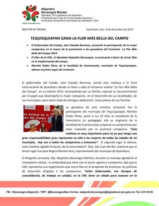 Alejandro
Bocanegra Montes
Diputado LVII Legislatura de Querétaro
Presidente de la Liga de Comunidades Agrarias y
Sindicatos Campesinos del Estado de Querétaro- CNC

BOLETÍN DE PRENSA

Querétaro, Qro. 8 de diciembre de 2013

TEQUISQUIAPAN GANA LA FLOR MÁS BELLA DEL CAMPO





El Gobernador del Estado, José Calzada Rovirosa, reconoció la participación de la mujer
campesina, en el marco de la premiación a las ganadoras del Certamen La Flor Más
Bella del Campo 2013.
El líder de la CNC, el diputado Alejandro Bocanegra, se pronunció a favor de cerrar filas
en la trasformación del campo.
Mariela Ordaz Pérez, de la localidad de Fuentezuelas, municipio de Tequisquiapan,
obtuvo el primer lugar del certamen.

El gobernador del Estado, José Calzada Rovirosa, asistió esta mañana a la Feria
Internacional de Querétaro donde se llevó a cabo el certamen estatal “La Flor Más Bella
del Campo”, en su edición 2013. Acompañado por su familia, expresó su reconocimiento
por el papel que desempeña la mujer campesina en el desarrollo de sus localidades, de
sus municipios, pero sobre todo de entrega y dedicación como pilares de sus familias.
La ganadora de este emotivo certamen fue la
participante del municipio de Tequisquiapan, Mariela
Ordaz Pérez, quien a sus 22 años es estudiante de la
licenciatura en pedagogía; ella es originaria de la
localidad de Fuentezuelas y expresó su compromiso por
estar trabando por la juventud campesina: “esta
mañana es muy importante para mí ya que tengo una
gran responsabilidad; pues represento no sólo a las mujeres de todas las edades de mí
municipio, doy voz a todos los campesinos y artesanos”. El segundo lugar lo obtuvo,
Lesly Catalina Ugalde Enríquez, de la comunidad El Sitio, San Juan del Río; mientras que el
tercer lugar fue para Regina Moreno Ruiz, representante del municipio de Querétaro.
El dirigente cencesita, Dip. Alejandro Bocanegra Montes, durante su mensaje agradeció al
mandatario estatal, la solidaridad que tiene con el sector agrario y campesino, dijo que la
CNC representa una organización que cierra filas en el propósito de promover las políticas
de desarrollo dirigidas a los campesinos: “señor Gobernador, son tiempos de
consolidación, de trabajo en unidad, en la CNC tiene un aliado para avanzar en la

FB: / Bocanegra.Alejandro TWT: @BocanegraAlex Correo: alejandrobocanegra@legislatura-qro.gob.mx Tel. 2-51-9145

 