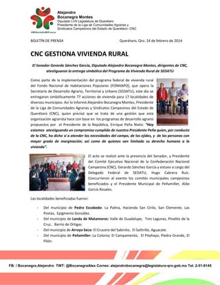 Alejandro
Bocanegra Montes
Diputado LVII Legislatura de Querétaro
Presidente de la Liga de Comunidades Agrarias y
Sindicatos Campesinos del Estado de Querétaro- CNC

BOLETÍN DE PRENSA

Querétaro, Qro. 14 de febrero de 2014

CNC GESTIONA VIVIENDA RURAL
El Senador Gerardo Sánchez García, Diputado Alejandro Bocanegra Montes, dirigentes de CNC,
atestiguaron la entrega simbólica del Programa de Vivienda Rural de SEDATU
Como parte de la implementación del programa federal de vivienda rural
del Fondo Nacional de Habitaciones Populares (FONHAPO), que opera la
Secretaría de Desarrollo Agrario, Territorial y Urbano (SEDATU), este día se
entregaron simbólicamente 77 acciones de vivienda para 17 localidades de
diversos municipios. Así lo informó Alejandro Bocanegra Montes, Presidente
de la Liga de Comunidades Agrarias y Sindicatos Campesinos del Estado de
Querétaro (CNC), quien precisó que se trata de una gestión que esta
organización agrarista hace con base en los programas de desarrollo agrario
propuestos por el Presidente de la República, Enrique Peña Nieto: “Hoy
estamos atestiguando un compromiso cumplido de nuestro Presidente Peña quien, por conducto
de la CNC, ha dicho sí a atender las necesidades del campo, de los ejidos, y de las personas con
mayor grado de marginación; así como de quienes ven limitado su derecho humano a la
vivienda”.
El acto se realizó ante la presencia del Senador, y Presidente
del Comité Ejecutivo Nacional de la Confederación Nacional
Campesina (CNC), Gerardo Sánchez García y estuvo a cargo del
Delegado Federal de SEDATU, Hugo Cabrera Ruíz.
Concurrieron al evento los comités municipales campesinos
beneficiados y el Presidente Municipal de Peñamiller, Aldo
García Rosales.
Las localidades beneficiadas fueron:
-

Del municipio de Pedro Escobedo: La Palma, Hacienda San Cirilo, San Clemente, Las
Postas, Epigmenio González.
Del municipio de Landa de Matamoros: Valle de Guadalupe, Tres Lagunas, Pinalito de la
Cruz, Barrio de Ortigas.
Del municipio de Arroyo Seco: El Crucero del Sabinito, El Salitrillo, Aguacate.
Del municipio de Peñamiller: La Colonia; El Campamento, El Pitahayo, Piedra Grande, El
Pilón.

FB: / Bocanegra.Alejandro TWT: @BocanegraAlex Correo: alejandrobocanegra@legislatura-qro.gob.mx Tel. 2-51-9145

 