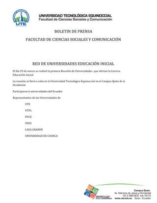  
                                      BOLETIN DE PRENSA 
                 FACULTAD DE CIENCIAS SOCIALES Y COMUNICACIÓN 
                                                   
                                                   
                            RED DE UNIVERSIDADES EDUCACIÓN INICIAL 
El día 29 de marzo se realizó la primera Reunión de Universidades  que ofertan la Carrera   
Educación Inicial. 

La reunión se llevó a cabo en la Universidad Tecnológica Equinoccial en el Campus Quito de la 
Occidental 

Participaron 6 universidades del Ecuador  

Representantes de las Universidades de 

                    UTE 

                    UTPL 

                    PUCE 

                    UEES 

                    CASA GRANDE  

                    UNIVERSIDAD DE CUENCA 

 




 
 