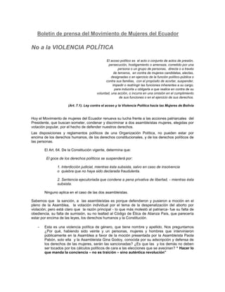 Boletín de prensa del Movimiento de Mujeres del Ecuador

No a la VIOLENCIA POLÍTICA
El acoso político es el acto o conjunto de actos de presión,
persecución, hostigamiento o amenaza, cometido por una
persona o un grupo de personas, directa o a través
de terceros, en contra de mujeres candidatas, electas,
designadas o en ejercicio de la función político-pública o
contra sus familias, con el propósito de acortar, suspender,
impedir o restringir las funciones inherentes a su cargo,
para inducirla u obligarla a que realice en contra de su
voluntad, una acción, o incurra en una omisión en el cumplimiento
de sus funciones o en el ejercicio de sus derechos.
(Art. 7.1). Ley contra el acoso y la Violencia Política hacia las Mujeres de Bolivia

Hoy el Movimiento de mujeres del Ecuador renueva su lucha frente a las acciones patriarcales del
Presidente, que buscan someter, condenar y discriminar a dos asambleístas mujeres, elegidas por
votación popular, por el hecho de defender nuestros derechos.
Las disposiciones y reglamentos políticos de una Organización Política, no pueden estar por
encima de los derechos humanos, de los derechos constitucionales, y de los derechos políticos de
las personas.
El Art. 64. De la Constitución vigente, determina que:
El goce de los derechos políticos se suspenderá por:
1. Interdicción judicial, mientras ésta subsista, salvo en caso de insolvencia
o quiebra que no haya sido declarada fraudulenta.
2. Sentencia ejecutoriada que condene a pena privativa de libertad, - mientras ésta
subsista.
Ninguno aplica en el caso de las dos asambleístas.
Sabemos que la sanción, a las asambleístas es porque defendieron y pusieron a moción en el
pleno de la Asamblea, la votación individual por el tema de la despenalización del aborto por
violación; pero está claro que la razón principal - lo que más molestó al patriarca- fue su falta de
obediencia, su falta de sumisión, su no lealtad al Código de Ética de Alianza País, que parecería
estar por encima de las leyes, los derechos humanos y la Constitución.
-

Esta es una violencia política de género, que tiene nombre y apellido. Nos preguntamos
¿Por qué, habiendo sido veinte y un personas, mujeres y hombres que intervinieron
públicamente en la Asamblea a favor de la moción presentada por la Asambleísta Paola
Pabón, solo ella y la Asambleísta Gina Godoy, conocida por su adscripción y defensa de
los derechos de las mujeres, serán las sancionadas? ¿Es que las y los demás no deben
ser tocados por los cálculos políticos de cara a las elecciones que se avecinan? “ Hacer lo
que manda la conciencia – no es traición – sino auténtica revolución”

 