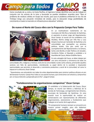 Como resultado de su visita a la Costa Pacífica, el ingeniero Campo identificó una ruta de trabajo en
conjunto con los actores de la zona y buscando se puedan establecer acuerdos para “Que el
problema de residuos sólidos en Guapi sea resulto, para que el problema ambiental en los ríos de
Timbiqui tenga una actuación inmediata de estado, para la educación tenga posibilidades de
crecimiento a través la inversión en infraestructura educativa” enfatizó.
De nuevo el Norte del Cauca vibra con la Propuesta Campo Para Todos
En un multitudinario recibimiento en los
municipios de Villa Rica y Santander de Quilichao,
el aspirante al primer cargo del Departamento,
Oscar Campo, se reunió con los candidatos a las
Alcaldías; Ramiro Zuñiga por Villa Rica y Lucy
Amparo Guzman por Santander de Quilichao y las
comunidades que acompañan sus procesos
políticos locales. Esta gira contó con el
acompañamiento del Representante a la Cámara,
Carlos Julio Bonilla; el Líder Político y Ex Senador,
Humberto Peláez; el Diputado y candidato a la
Asamblea del Cauca, Nelson Ordóñez Ibarra.
En esta subregión del Cauca, se debe trabajar por
una sana articulación y convivencia de todas las
comunidades afro, indígenas y mestizas, tanto de las comunidades rurales como urbanas, priorizando aquellos
sectores con falta de oportunidades, reivindicando su papel dentro de la sociedad e impulsando
oportunidades que permitan el desarrollo y crecimiento productivo y social de la comunidad, tal como lo
expuso en su discurso, Oscar Campo.
“Generáremos una articulación con todos los entes departamentales para construir políticas eficaces en pro
del bienestar humano. Campo Para Todos es una opción humana, que construimos con esfuerzo y compromiso
por un Cauca tolerante y preparado para la Paz”, aseguró Campo.
“Fortaleceremos las organizaciones campesinas” Oscar Campo
El candidato a la Gobernación del Cauca, Oscar
Campo, se reunió con líderes y lideresas de la
vereda de Taminango, corregimiento San Antonio,
municipio de Santander de Quilichao. En esta
ocasión tuvo la oportunidad de realizar un
conversatorio con representantes de diferentes
organizaciones, asociaciones y fundaciones que
trabajan en el sector de la agricultura.
“El componente humano siempre se encuentra en
nuestro primer renglón, para ello debemos
establecer oportunidades de empleo y
 