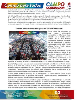 productividad. Vamos a fortalecer las organizaciones campesinas, priorizando una eficiente
planeación de los planes de vida y articulando acciones interinstitucionales que permitan proyectar
al Cauca como una región líder de mercado” aseguró Campo.
Luis Balanta, líder de la zona indicó que estaban esperando el tipo de propuestas que abandera Oscar
Campo, “Necesitamos propuestas que beneficien al agro. Nos llamó la atención su compromiso con la
gente campesina, pues necesitamos la urgente intervención del Gobierno”
En la jornada se hablaron de temas puntuales como la regionalización de la Universidad del Cauca, la
construcción de centro de Acopio, el mejoramiento de vías y el fortalecimiento a la identidad étnica.
Cambio Radical al unísono apoya a CAMPO Gobernador
Oscar Campo fue ovacionado en
una masiva concentración
democrática en el Norte del Cauca
liderada por el Partido Cambio
Radical, en la cual también
participaron diferentes militantes
de los movimientos y partidos
políticos del: MIRA, AICO, Partido
Alianza Verde, Partido Liberal,
Partido Conservador.
Directivas y militantes del Partido
Cambio Radical, en cabeza de su
presidente departamental, Eugenio
Vallejo, ratificaron en un
multitudinario recibimiento en el
Club de Golf los Andes, en
Santander de Quilichao, el sábado 20 de septiembre de 2015, su apoyo contundente a Oscar Campo.
Eugenio Vallejo, expresó que ésta es una clara demostración de la consolidación del Partido Cambio
Radical, en el Norte del Cauca y en todo el territorio “Es una muestra clarísima este apoyo
multitudinario que Cambio Radical le está dando a la propuesta programática del Oscar Campo a la
Gobernación”, agregando además que Campo tiene experiencia, bagaje administrativo y las
propuestas necesarias para lograr un Cauca mejor para sus habitantes.
En esta jornada política el candidato por la convergencia a la Gobernación del Cauca, tuvo la
oportunidad de escuchar a los Aspirantes del norte del Cauca a la Asamblea Departamental y las
Alcaldías municipales por la lista del Partido Cambio Radical.
Oscar Campo se sintió complacido por este apoyo que lo ratifica como el Candidato que ha generado
confianza en todo el departamento con su propuesta en pro del desarrollo humano integral. Dentro
de los compromiso de Oscar Campo para el Norte del Cauca se encuentran la construcción del
hospital nivel III, fortalecimiento al proceso de regionalización de la Universidad del Cauca,
generación de proyectos como una sola región, creación de oportunidades para la Paz, liderazgo con
 
