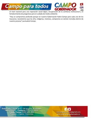 el nivel nacional para una reparación social digna, recuperación de la confianza institucional y el
fortalecimiento de programas para el cuidado de medio ambiente.
“Hay un compromiso profundo porque en nuestra Gobernación habrá Campo para cada uno de los
Caucanos; necesitamos que los afro, indígenas, mestizos, campesinos se sientan incluidos dentro de
nuestro proceso” puntualizó Campo.
 