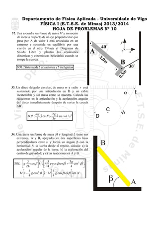 Departamento de Física Aplicada - Universidade de Vigo
FÍSICA I (E.T.S.E. de Minas) 2013/2014
HOJA DE PROBLEMAS Nº 10
32. Una escuadra uniforme de masa M y momento
de inercia respecto de un eje perpendicular que
pasa por A de valor I está articulada en un
extremo y sostenida en equilibrio por una
cuerda en el otro. Dibuja el Diagrama de
Sólido Libre y plantea las ecuaciones
dinámicas y cinemáticas necesarias cuando se
rompe la cuerda.

y
z

x

2.0
m
0.5
m

SOL : Sistema de 5 ecuaciones y 5 incógnitas

33. Un disco delgado circular, de masa m y radio r está
sustentado por una articulación en D y un cable
inextensible y sin masa como se muestra. Calcula las
reacciones en la articulación y la aceleración angular
del disco inmediatamente después de cortar la cuerda
AB.

SOL :

mg ˆ
2g ˆ
j en N ;−
k en rad / s 2
3r
3

34. Una barra uniforme de masa M y longitud L tiene sus
extremos, A y B, apoyados en dos superficies lisas
perpendiculares entre si y forma un ángulo β con la
horizontal. Si se suelta desde el reposo, calcula: a) la
aceleración angular de la barra; b) la aceleración del
centro de gravedad; y c) las reacciones en A y B.

⎡ 3
⎤ˆ ⎡ 3
ˆ 3g cos 2 βˆ ⎤;
SOL : ⎢ g
cos β ⎥ k ; ⎢− g cos βsenβ i +
j⎥
4
⎣ 2L
⎦ ⎣ 4
⎦
⎡ 3
⎤
⎡3
⎤ˆ
M ⎢1 − g cos 2 β ⎥ ˆ ; M ⎢ g cos βsenβ ⎥i en N
j
⎣ 4
⎦
⎣4
⎦

α
C
D

B

A

B

β

A

 